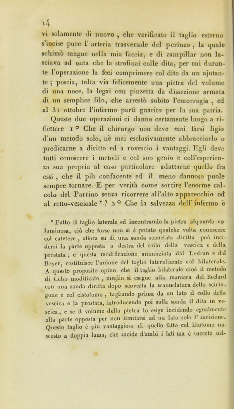 vi solamente ili nuovo , die verificato il taglio esterno s’incise pure 1’ arteria trasversale del perineo , la quale schizzò sangue nella mia faccia, e di zampillar non la- sciava ad onta che la strofinai colle dita, per cui duran- te l’operazione la feci comprimere col dito da un ajutan- te j poscia, tolta via felicemente una pietra del volume di una noce, la legai con pinzetta da dissezione armata di un semplice filo, che arrestò subito l’emorragia , ed al 3i ottobre l’infermo parti guarito per la sua patria. Queste due operazioni ci danno certamente luogo a ri- flettere I ® Che il chirurgo non deve mai farsi ligio d’uri metodo solo, nè mai esclusivamente abbracciarlo o predicarne a diritto ed a rovescio i vantaggi. Pigli deve tutti conoscere i metodi e col suo genio e coll’esperien- za sua propria al caso particolare adattarne quello fra essi , che il pili confacente ed il meno dannoso puole sempre tornare. E per verità come sortire l’enorme cal- colo del Parrino senza ricorrere all’alto apparecchio od al retto-vescicale ? 2 ® Che la salvezza dell’ infermo è ‘Fatto il taglio laterale ed incontrandola pietra alquanto vo luminosa, ciò che forse non si c potuto qualche volta conoscere col catetere , allora su di una sonda scanclata diritta può inci- dersi la parte opposta o destra del collo della vescica e della prostata , e questa modificazione annunziata dal Lcdran e dal Foyer, costituisce rauionc del taglio lajteralizzato col bilaterale. A questo proposito opino che il taglio bilaterale cioè il metodo di Celso modificato , meglio si esegue alla maniera del Bcclard con una sonda diritta dopo scoverta la scauuelatura dello scirin- gone e col cistotomo , tagliando prima da un lato il collo della vescica c la prostata, introducendo poi sulla sonda il dito in ve- scica, c se il volume della pietra lo esige incidendo egualmente alla parte opposta per non limitarsi ad un lato solo 1’ incisione. Questo taglio è più vantaggioso di quello fatto col litotomo na-