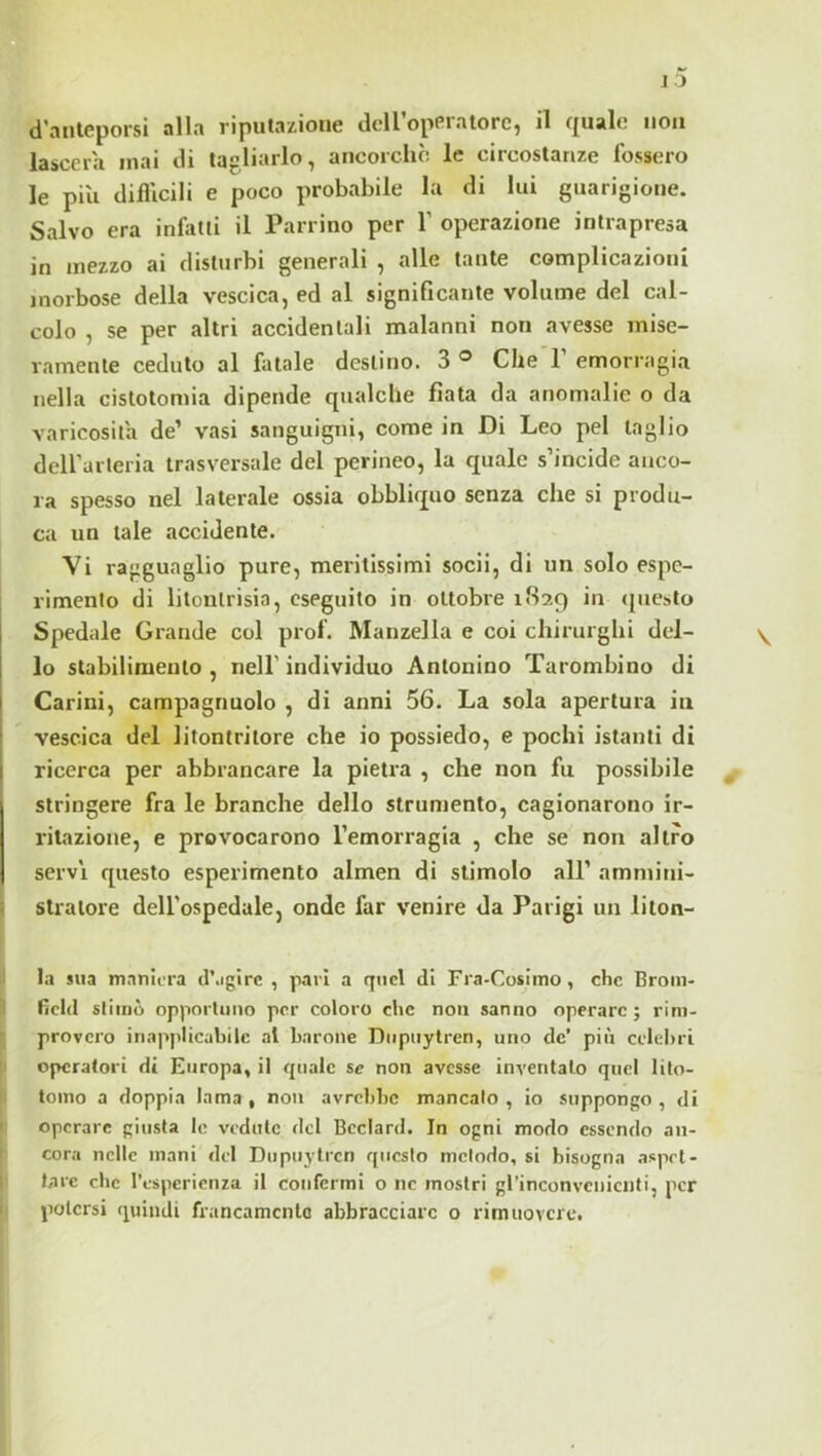 lasccra mai di tagliarlo, ancorché le circostanze fossero le più difllcili e poco probabile la di lui guarigione. Salvo era infatti il Pan ino per Y operazione intrapresa in mezzo ai disturbi generali , alle tante complicazioni morbose della vescica, ed al significante volume del cal- colo , se per altri accidentali malanni non avesse mise- ramente ceduto al fatale destino. 3 ® Che P emorragia nella cistotomia dipende qualche fiata da anomalie o da varicosita de’ vasi sanguigni, come in Di Leo pel taglio deirarteria trasversale del perineo, la quale s’incide anco- ra spesso nel laterale ossia obbliquo senza che si produ- ca un tale accidente. Vi ragguaglio pure, meritissimi socii, di un solo espe- i-imenlo di litontrisia, eseguito in ottobre ifiaq in (piesto Spedale Grande col prof. Manzella e coi chirurghi del- lo stabilimento , nell’ individuo Antonino Tarombino di Carini, campagnuolo , di anni 56. La sola apertura in vescica del litontritore che io possiedo, e pochi istanti di ricerca per abbrancare la pietra , che non fu possibile stringere fra le branche dello strumento, cagionarono ir- ritazione, e provocarono l’emorragia , che se non altro serv'i questo esperimento almen di stimolo all’ ammini- stratore dell’ospedale, onde far venire da Parigi un liton- la sua m.aniiTa d’.igirc , pari a quel di Fra-Cosimo, che Broin- fìcld stimò opportuno per coloro clic non sanno operare ; rim- provero inapplicabile al barone Diipiiytren, uno de’ più celebri operatori di Europa, il quale se non avesse inventalo quel lito- tomo a doppia lama , non avrebbe mancalo , io suppongo , di operare giusta le vedute del Bcclard. In ogni modo essendo an- cora nelle mani del Dupuytrcn questo metodo, si bisogna aspet- tare che l’esperienza il confermi o nc mostri grinconvcnicufi, per potersi quindi francamento abbracciare o rimuovere.