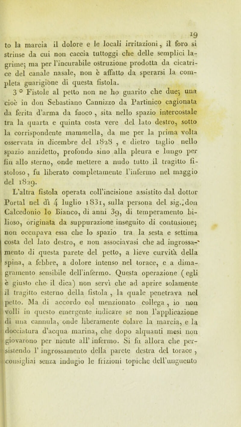 to la marcia il dolore e le locali irritazioni, il foro si strinse da cui non caccia luttoggi che delle semplici la- grime; ma per l’incurabile ostruzione prodotta da cicatri- ce del canale nasale, non è affatto da sperarsi la com- pleta guarigióne di questa fistola. 3 ° Fistole al petto non ne ho guarito che due; una cioè in don Sebastiano Cannizzo da Partinico cagionata da ferita d’arma da fuoco , sita nello spazio intercostale tra la quarta e quinta costa vere del luto destro, sotto la corrispondente mammella, da me per la prima volta osservata in dicembre del iS-zS , e dietro taglio nello spazio anzidetto, profondo sino alla pleura e lungo per fin allo sterno, onde mettere a nudo lutto il tragitto fi- stoloso , fu lil)erato corapleiainente rinfermo nel maggio del L’altra fistola operata coll’incisione assistito dal dottor Portai nel d'i 4 luglio i83i, sulla persona del sig.,'don Calcedonio lo Bianco, di anni 3g, di temperamento bi- lioso, originata da suppurazione inseguito di contusione; non occupava essa che lo spazio tra la sesta e settima costa del lato destro, e non associavasi che ad ingrossa-' mento di questa parete del petto, a lieve curvità della spina, a febbre, a dolore intenso nel torace, e a dima- gramento sensibile deirinfermo. Questa operazione ( egli è giusto che- il dica) non servi che ad aprire solamente il tragitto esterno della fistola , la quale penetrava nel (petto. Ma di accordo col menzionato collega , io uou volli in questo emergente indicare se non l’applicazione di una cannula, onde liberamente colare la marcia, e la (docciatura d’acqua marina, che dopo alquanti mesi non giovarono per niente all’infermo. Si fu allora che per- (sislendo l’ingrossamento della parete destra del torace , consigliai senza indugio le frizioni topiche dell’unguento i 1