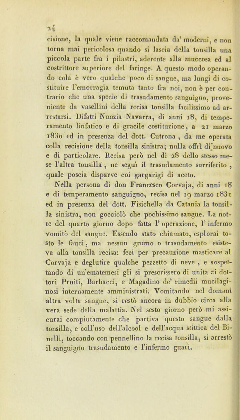 7.4 cisionc, la ffu.'de vipriff racconiniidala da’ moderni, c non torna mai pericolosa quando si lascia della tonsilla una piccola parte fra i pilastri, aderente alla muccosa ed al costrittore superiore del faringe. A questo modo operan- do cola è vero «jualche poco di sangue, ma lungi di co- stituire l’emorragia temuta tanto fra noi, non è per con- trario che una specie di trasudamento sanguigno, prove- niente da vasellini della recisa tonsilla facilissimo ad ar- restarsi. Difatti Nunzia Navarra, di anni i8, di tempe- ramento linfatico e di gracile costituzione, a 21 marzo i83o ed in presenza del dott. Cutrona , da me operata colla recisione della tonsilla sinistra; nulla offrì dfonovo e di particolare. Recisa però nel dì 28 dello stesso me- se l’altra tonsilla , ne seguì il trasudamento surriferito , quale poscia disparve coi gargarigi di aceto. Nella persona di don Francesco Corvaja, di anni 18 e di temperamento sanguigno, recisa nel 19 marzo i83i ed in presenza del dott. Fisichella da Catania la tonsil- la sinistra, non gocciolò che pochissimo sangue. La not- te del quarto giorno dopo fatta 1’ operazione, l’infermo vomitò del sangue. Essendo stato chiamato, esplorai to- sto le fauci, ma nessun grumo o trasudamento esiste- va alla tonsilla recisa: feci per precauzione masticare al Corvaja e deglutire qualche pezzetto di neve , e sospet- tando di un’ematemesi gli si prescrissero di unita ai dot- tori Fruiti, Barbacci, e Magadino de’ rimedii mucilagi- nosi internamente amministrati. Vomitando nel domani altra volta sangue, si restò ancora in dubbio circa alla vera sede della malattia. Nel sesto giorno però mi assi- curai compiutamente che partiva questo sangue dalla tonsilla, e coll’uso dell’alcool e dell’acqua stiitica del Bi- nelli, toccando con pennellino la recisa tonsilla, si arrestò il sanguigno trasudamento e l’infermo guarì.