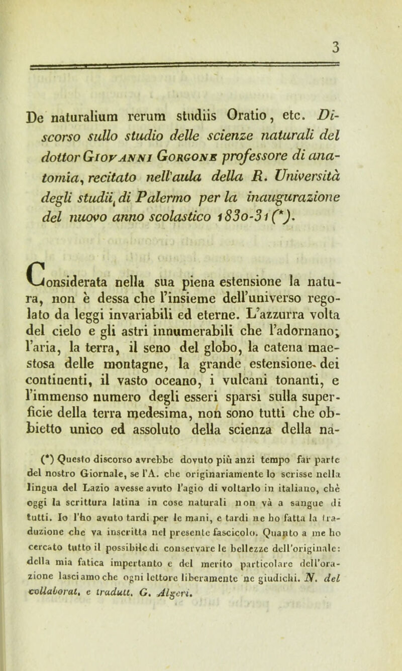 De naturaliurn rerum studiis Oratio, etc. Di- scorso sullo studio delle scienze naturali del dottor Giovanni Gorgone professore di ana- tomìa^ recitato nell'aula della R. Unwersità degli studii^ di Palermo per la inaugurazione del nuovo anno scolastico i83o-3i (*). Considerata nella sua piena estensione la natu- ra, non è dessa che l’insieme deU’universo rego- lato da leggi invariabili ed eterne. L’azzurra volta del cielo e gli astri innumerabili che l’adornano; l’aria, la terra, il seno del globo, la catena mae- stosa delle montagne, la grande estensione- dei continenti, il vasto oceano, i vulcani tonanti, e Fimmenso numero degli esseri sparsi sulla super- fìcie della terra medesima, non sono tutti che ob- bietto unico ed assoluto della scienza della na- (*) Questo discorso avrebbe dovuto più anzi tempo far parte del nostro Giornale, se l’A. che originariamente lo scrisse nella lingua del Lazio avesse avuto l’agio di voltarlo in italiano, che oggi la scrittura latina in cose naturali non và a sangue di tutti. Io l'ho avuto tardi per le mani, e tardi ne ho fatta la tra- duzione che va inscritta nel presente fascicolo. Quapto a me ho cercato tutto il possibile di conservare le bellezze dell’originale: della mia fatica impcrtanto c del merito particolare dell’ora- zione lasci amo che ogni lettore liberamente ne giudichi. iV. del coUaborat, e iradult. G. Algeri.