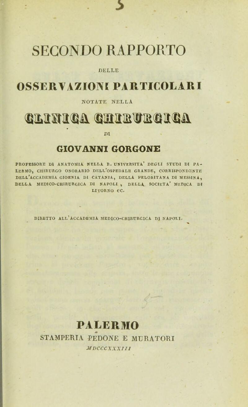 3 SECONDO RAPPORTO DELLE OSSERVAZIONE PARTICOLARI NOTATE NELLA ììmsdiìa DI GIOVANNI GORGONE PROFESSORE DI ANATOMIA NELLA R. UNIVERSITÀ’ DEGLI STUDI DI PA- LERMO, CHIRURGO ONORARIO DELL’OSPEDALE CRANDE, CORRISPONDENTE DELL'ACCADEMIA GIOENIA DI CATANIA, DELLA PELORITANA DI MESSINA, DELLA MEDICO-CHIRURGICA DI NAPOLI , DELLA SOCIETÀ’ MEDICA DI LIVORNO CC. DIRETTO ALL’ACCADEMIA MEDICO-CHIRURCICA DI NAPOLI. PALERMO STAMPERIA PEDONE E MURATORI MDCCC V,VXIII
