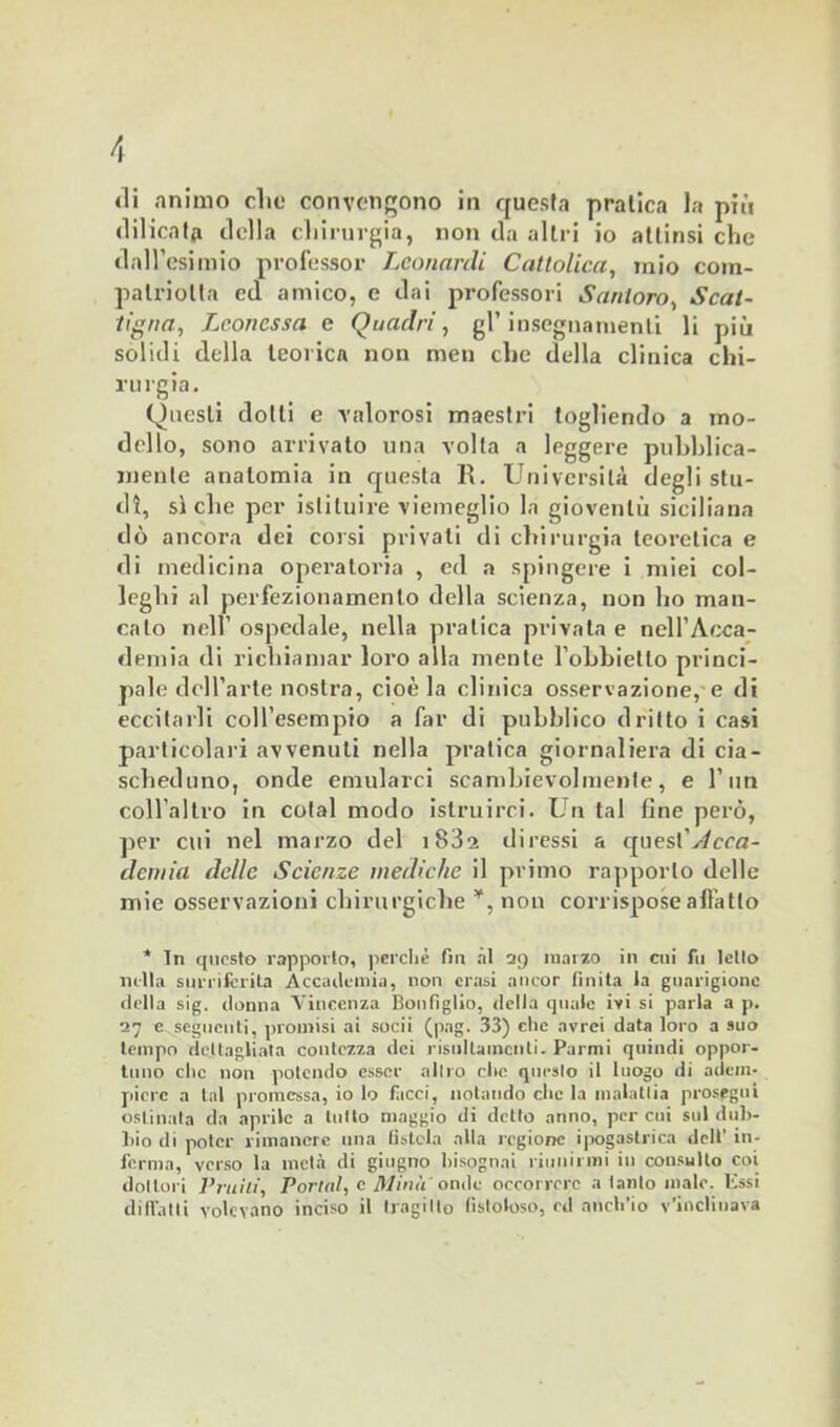 di animo clic convengono in questa pratica la più «lilicatfi della chirurgia, non da altri io attinsi che dall’esimio professor Leonardi Cattolica, mio com- palriolla ed amico, e dai professori Santoro, Scal- ogna, Leonessa e Quadri, gl’insegnamenti li più solidi della teorica non men che della clinica chi- rurgia. Questi dotti e valorosi maestri togliendo a mo- dello, sono arrivato una volta a leggere pubblica- mente anatomia in questa R. Università degli stu- di, siche per istituire viemeglio la gioventù siciliana dò ancora dei corsi privati di chirurgia teoretica e di medicina operatoria , ed a spingere i miei col- leglli al perfezionamento della scienza, non ho man- calo nell’ ospedale, nella pratica privata e nell’Acca- demia di richiamar loro alla mente l’ohhietto princi- pale dell’arte nostra, cioè la clinica osservazione,-e di eccitarli coll’esempio a far di pubblico dritto i casi particolari avvenuti nella pratica giornaliera di cia- scheduno, onde emularci scambievolmente, e l’un coll’altro in cotal modo istruirci. Un tal fine però, per cui nel marzo del i832 diressi a quest’y/cra- demia delle Scienze mediche il primo rapporto delle mie osservazioni chirurgiche ¥, non corrispose all’atto * Tn questo rapporto, perchè fm ài 29 marzo in cui fu letto nella surriferita Accademia, non erasi ancor finita la guarigione «Iella sig. donna Vincenza Bonfiglio, della quale ivi si parla a p. 27 e seguenti, promisi ai sodi (pag. 33) clic avrei data loro a suo tempo dettagliata contezza dei risultameli^. Parmi quindi oppor- tuno clic non potendo esser altro clic questo il luogo di adem- piere a tal promessa, io lo facci, notando che la malattia prosegui ostinata da aprile a tutto maggio di detto anno, per cui sul dub- bio di poter rimanere una listcla alla regione ipogastrica dell’ in- forma, verso la metà di giugno bisognai riunirmi in consulto coi dottori Prulli. Portai, c Mina onde occorrere a tanto male. Essi didatti volevano inciso il tragitto lìstoloso, rd anch'io v’inclinava