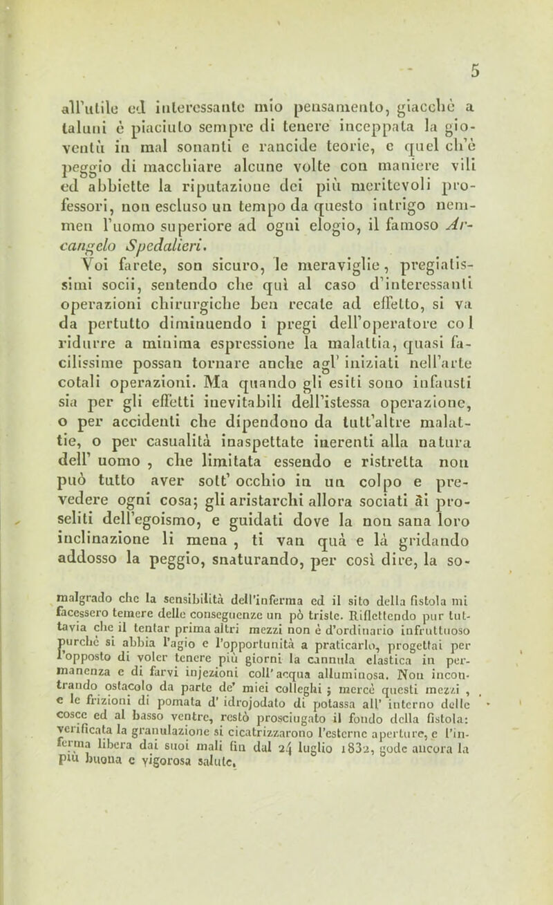all’utile ed interessante mio pensamento, giacché a taluni è piaciuto sempre di tenere inceppala la gio- ventù in mal sonanti e rancide teorie, e quel ch’è peggio di macchiare alcune volte con maniere vili ed abbiette la riputazione dei più meritevoli pro- fessori, non escluso un tempo da questo intrigo neni- men l’uomo superiore ad ogni elogio, il famoso Ar- cangelo Spedai ieri. Voi farete, son sicuro, le meraviglie, pregiatis- simi socii, sentendo che qui al caso d’interessanti operazioni chirurgiche ben recale ad effetto, si va da pertutto diminuendo i pregi dell’operatore col ridurre a minima espressione la malattia, quasi fa- cilissime possan tornare anche agl' iniziati nell’arte cotali operazioni. Ma quando gli esili sono infausti sia per gli effetti inevitabili dell’istessa operazione, 0 per accidenti che dipendono da tutl’altre malat- tie, o per casualità inaspettate inerenti alla natura dell’ uomo , che limitata essendo e ristretta non può tutto aver solt’ occhio in un colpo e pre- vedere ogni cosa; gli aristarchi allora sociati Si pro- seliti dell’egoismo, e guidati dove la non sana loro inclinazione li mena , ti van qua e là gridando addosso la peggio, snaturando, per così dire, la so- malgrado clic la sensibilità dell'inferma cd il sito della fistola mi facessero temere delle conseguenze un pò triste. Riflettendo pur tut- tavia che il tentar prima altri mezzi non è d’ordinario infruttuoso purché si abbia l’agio e l’opportunità a praticarlo, progettai per 1 opposto di voler tenere più giorni la cannula clastica in per- manenza e di farvi injezioni coll'acqua alluminosa. Non incon- trando ostacolo da parte de’ mici colleglli ; mercè questi mezzi , e le frizioni di pomata d’ idrojodato di potassa all’ interno delle cosce ed al basso ventre, restò prosciugato il fondo della fistola: verificata la granulazione si cicatrizzarono l’cstcrnc aperture, e fili- ci ma libera dai suoi mali fin dui 24 luglio iS32, gode ancora la Plu buona c yigorosa saltile,