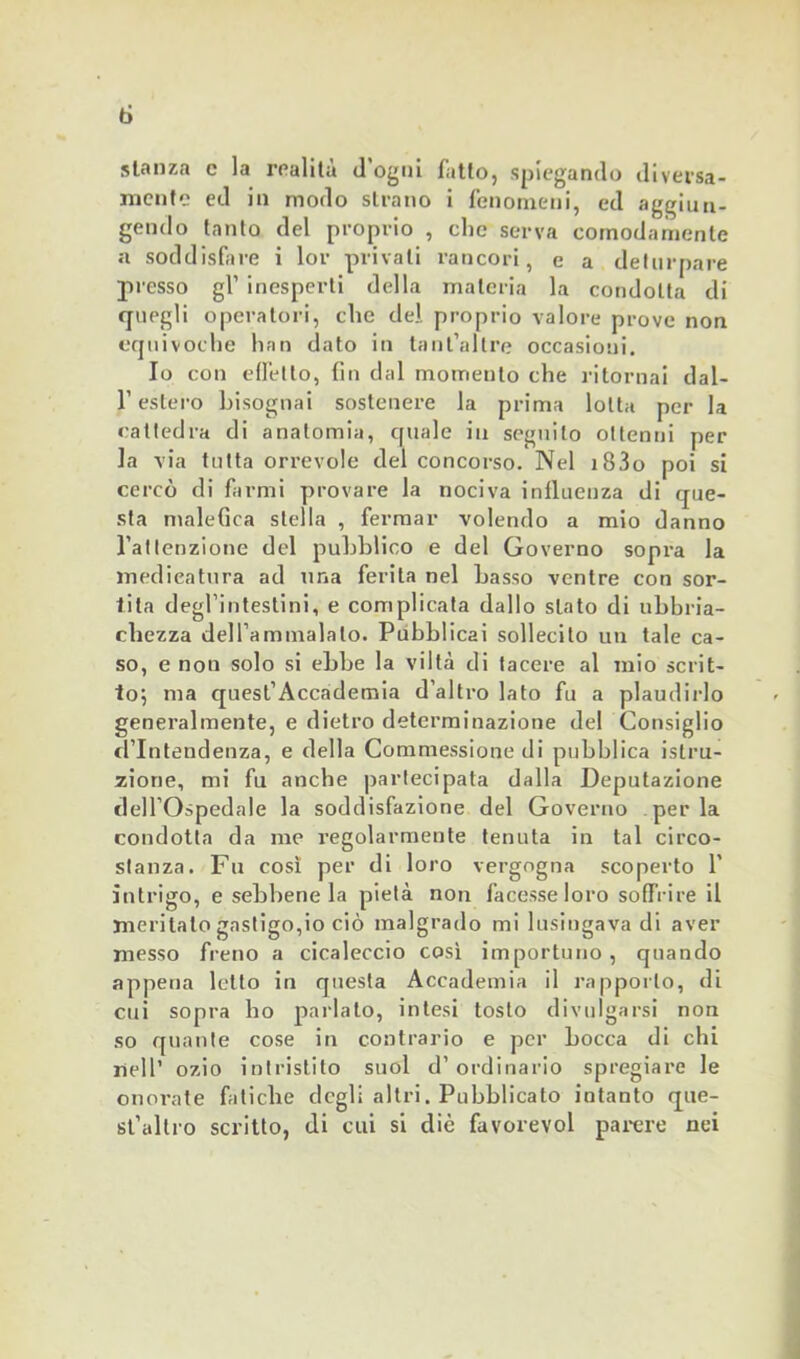 ti stanza c la realità d'ogni fatto, spiegando diversa- mente ed in modo strano i fenomeni, ed aggiun- gendo tanto del proprio , clic serva comodamente a soddisfare i lor privali rancori, e a deturpare presso gl’ inesperti della materia la condotta di quegli operatori, clic del proprio valore prove non equivoche limi dato in tant’altre occasioni. Io con effetto, fin dal momento che ritornai dal- r estero bisognai sostenere la prima lotta per la cattedra di anatomia, quale in seguito ottenni per la via tutta orrevole del concorso. Nel i83o poi si cercò di farmi provare la nociva influenza di que- sta malefica stella , fermar volendo a mio danno l’attenzione del pubblico e del Governo sopra la medicatura ad una ferita nel basso ventre con sor- tita degl’intestini, e complicata dallo stato di ubbria- ehezza dell’ammalalo. Pubblicai sollecito un tale ca- so, e non solo si ebbe la viltà di tacere al mio scrit- to; ma quest’Accademia d’altro lato fu a plaudirlo generalmente, e dietro determinazione del Consiglio d’intendenza, e della Commessione di pubblica istru- zione, mi fu anche partecipata dalla Deputazione dell’Ospedale la soddisfazione del Governo perla condotta da me regolarmente tenuta in tal circo- stanza. Fu così per di loro vergogna scoperto 1’ intrigo, e sebbene la pietà non facesse loro soffi-ire il meritato gastigo,io ciò malgrado mi lusingava di aver messo freno a cicaleccio così importuno , quando appena letto in questa Accademia il rapporto, di cui sopra ho parlato, intesi tosto divulgarsi non so quante cose in contrario e per bocca di chi nell’ ozio intristito suol d’ordinario spregiare le onorate fatiche degli altri. Pubblicato intanto que- st’altro scritto, di cui si diè favorevol parere nei