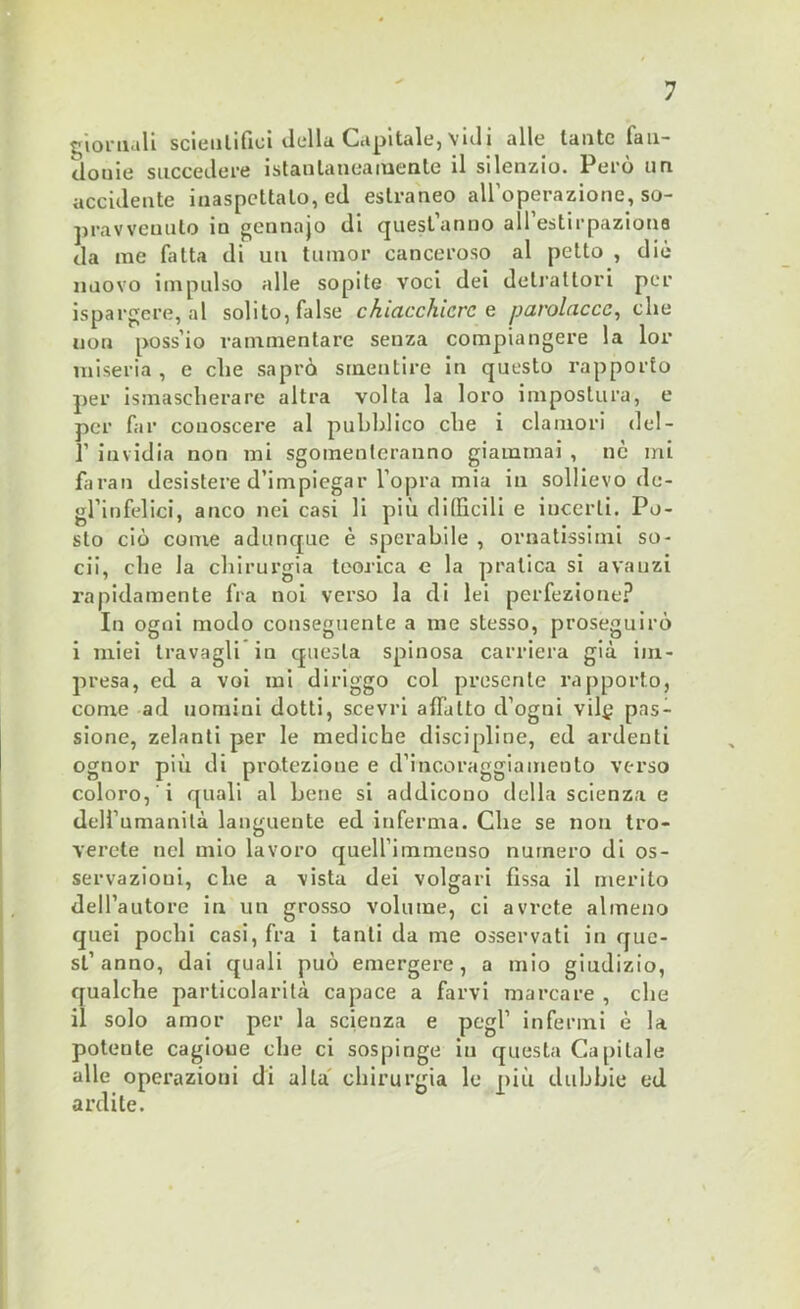 giornali scientifici della Capitale, vidi alle tante fau- Jouie succedere istantaneamente il silenzio. Però un accidente inaspettato, ed estraneo all’operazione, so- pravvenuto in gennajo di quest’anno all’estirpazione da me fatta di un tumor canceroso al petto , diè nuovo impulso alle sopite voci dei detrattori per ispargere, al solito, false chiacchiere e parolacce, che non poss’io rammentare senza compiangere la lor miseria, e che saprò smentire in questo rapporto per smascherare altra volta la loro impostura, e per far conoscere al pubblico che i clamori del- ]’ invidia non mi sgomenteranno giammai , nò mi faran desistere d’impiegar l’opra mia in sollievo de- gl’infelici, anco nei casi li più difficili e incerti. Po- sto ciò come adunque è sperabile , ornatissimi so- cii, che la chirurgia teorica e la pratica si avauzi rapidamente fra noi verso la di lei perfezione? In ogni modo conseguente a me stesso, proseguirò i miei travagli in questa spinosa carriera già im- presa, ed a voi mi diriggo col presente rapporto, come ad uomini dotti, scevri affatto d’ogtii vilt’ pas- sione, zelanti per le mediche discipline, ed ardenti ognor più di protezione e d’incoraggiamento verso coloro, i quali al bene si addicono della scienza e dell’umanità languente ed inferma. Che se non tro- verete nel mio lavoro quell’immenso numero di os- servazioui, che a vista dei volgari fìssa il merito dell’autore in un grosso volume, ci avrete almeno quei pochi casi, fra i tanti da me osservati in que- sL’anno, dai quali può emergere, a mio giudizio, qualche particolarità capace a farvi marcare , che il solo amor per la scienza e pegl’ infermi è la potente cagione che ci sospinge in questa Capitale alle operazioni di alla chirurgia le più dubbie ed ardile.