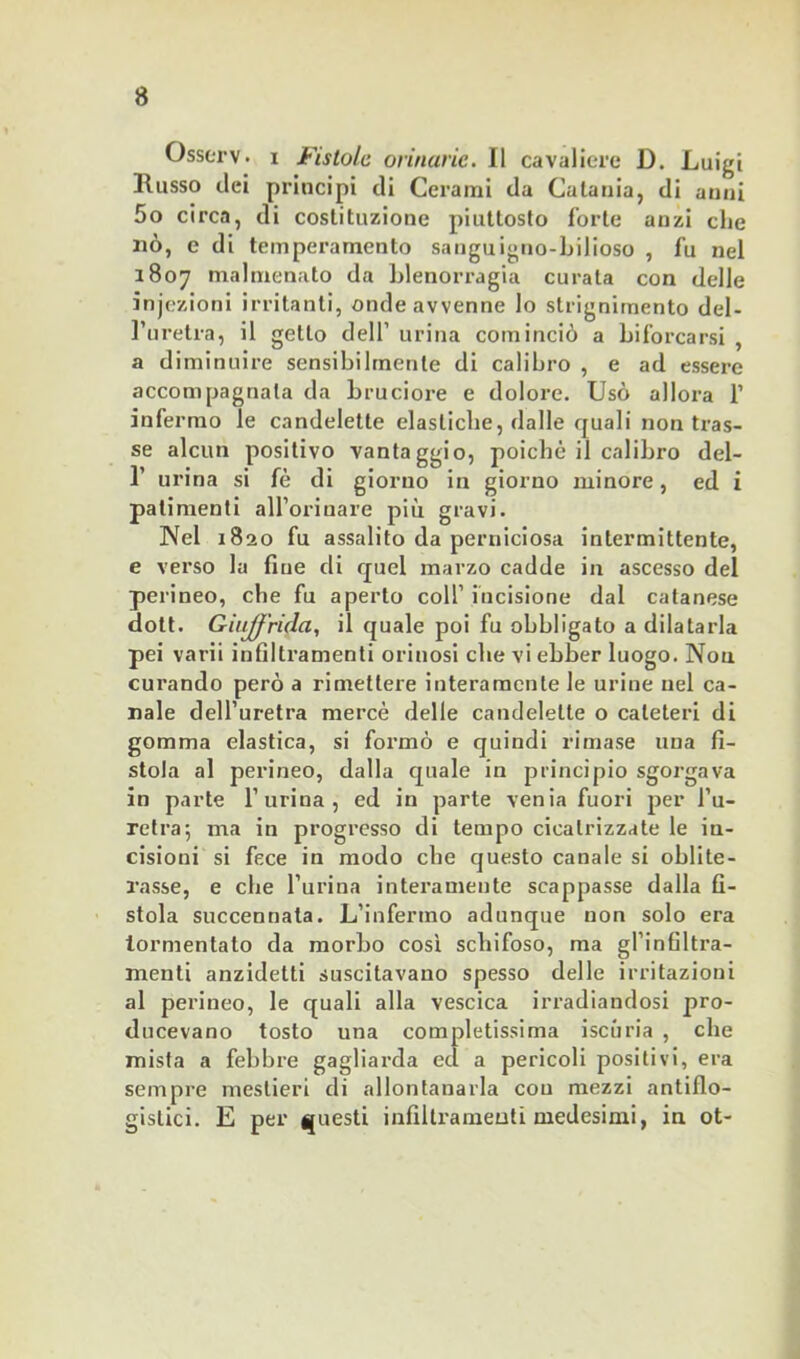 Osserv. i Fistole orinarie. Il cavaliere D. Luigi llusso dei principi di Cerami da Catania, di anni 5o circa, di costituzione piuttosto forte anzi clic nò, e di temperamento sanguigno-bilioso , fu nel 1807 malmenato da blenorragia curata con delle injezioni irritanti, onde avvenne lo strignimento del- l’uretra, il getto dell’ urina cominciò a biforcarsi , a diminuire sensibilmente di calibro , e ad essere accompagnala da bruciore e dolore. Usò allora 1’ infermo le candelette elastiche, dalle quali non tras- se alcun positivo vantaggio, poiché il calibro del- 1’ urina si fé di giorno in giorno minore, ed i patimenti alforiuare più gravi. Nel 1820 fu assalito da perniciosa intermittente, e verso la fine di quel marzo cadde in ascesso del perineo, che fu aperto colf incisione dal catanese dott. GiuJJ'rida, il quale poi fu obbligato a dilatarla pei varii infiltramenti orinosi che vi ebber luogo. Non curando però a rimettere interamente le urine nel ca- nale dell’uretra mercè delle candelette o cateteri di gomma elastica, si formò e quindi rimase una fi- stola al perineo, dalla quale in principio sgorgava in parte l’urina, ed in parte venia fuori per l’u- retra', ma in progresso di tempo cicatrizzate le in- cisioni si fece in modo che questo canale si oblite- rasse, e die burina interamente scappasse dalla fi- stola succennata. L’infermo adunque non solo era tormentato da morbo così schifoso, ma gl’infiltra- menti anzidetti suscitavano spesso delle irritazioni al perineo, le quali alla vescica irradiandosi pro- ducevano tosto una completissima iscuria , che mista a febbre gagliarda ed a pericoli positivi, era sempre mestieri di allontanarla con mezzi antiflo- gistici. E per questi infiltramenti medesimi, in ot-