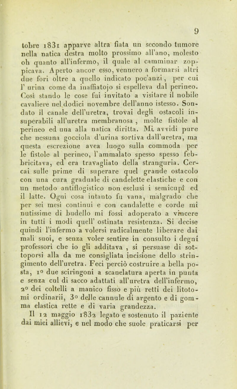 tobre 183r apparve altra fiata un secondo tumore nella natica destra molto prossimo all’ano, molesto oh quanto all’infermo, il quale al camminar zop- picava. Aperto ancor esso, vennero a formarsi altri due fori oltre a quello indicato poc’anzi, per cui 1’ urina come da inalfiatojo si espelleva dal perineo. Così stando le cose fui invitato a visitare il nobile cavaliere nel dodici novembre dell’anno istesso. Son- dato il canale dell’uretra, trovai degli ostacoli in- superabili all’uretra membranosa , molle fistole al perineo ed una alla natica diritta. MI avvidi pure che nessuna gocciola d’urina sortiva dall’uretra, ma questa escrezione avea luogo sulla commoda per le fistole al perineo, l’ammalato spesso spesso feb- bricitava, ed era travagliato della stranguria. Cer- cai sulle prime di superare quel grande ostacolo con una cura graduale di candelette elastiche e con un metodo antiflogistico Don esclusi i semicupi ed il latte. Ogni cosa intanto fu vana, malgrado che per sei mesi continui e con candalelte e corde mi nutissime di budello mi fossi adoperato a vincere in tutti i modi quell’ ostinata resistenza. Si decise quindi l’infermo a volersi radicalmente liberare dai mali suoi, e senza voler sentire in consulto i degni professori che io gli additava , si persuase di sot- toporsi alla da me consigliata incisione dello strin- gimento dell’uretra. Feci pei’ciò costruire a bella po- sta, i° due sciringoni a scanelatura aperta in punta e senza cui di sacco adattati all’uretra dell’infermo, 2° dei coltelli a manico fisso e più retti dei litoto- mi ordinarli, 3° delle cannule di argento e di gom- ma elastica rette e di varia grandezza. Il 12 maggio i832 legato e sostenuto il paziente dai miei allievi, e nel modo che suole praticarsi per