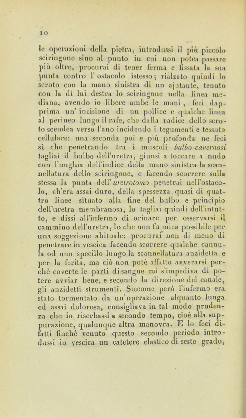 IO Io operazioni della pietra, introdussi il più piccolo sci ringoile sino al punto in cui non polca passare più oltre, procurai di tener ferma e fissala la sua punta contro l’ostacolo i stesso ; rialzato quindi lo scroto con la mano sinistra di un aiutante, tenuto con la di lui destra lo sciringone nella linea me- diana, avendo io libere ambe le mani , feci dap- prima un’ incisione di un pollice e qualche linea al perineo lungo il rafc, che dalla radice dello scro- to scendea verso l’ano incidendo i tegumenti e tessuto cellulare: una seconda poi e più profonda ne feci sì che penetrando tra i muscoli bulbo-cavernosi tagliai il bulbo dell’uretra, giunsi a toccare a nudo con l’unghia dell’indice della m ino sinistra la scan- nellatura dello sciringone, e facendo scorrere sulla stessa la punta dell’ urclrotoino penetrai nell’ostaco- lo, ch’era assai duro, della spessezza quasi di quat- tro linee situato alla fine del bulbo e principio dell’uretra membranosa, lo tagliai quindi dell’intut- to, e dissi all’infermo di orinare per osservarsi il cammino dell’uretra, lo che non fu mica possibile per una soggezione abituale: procurai non di meno di penetrare in vescica facendo scorrere qualche cannu- la od uno specillo lungo la scannellatura anzidetta e per la ferita, ma ciò non potè affitto avverarsi per- chè coverte le parli disangue mi s’iinpediva di po- tere avviar beue, e secondo la direzione del canale, gli auzidetli strumenti. Siccome però l’infermo era stato tormentato da un’operazione alquanto lunga cd assai dolorosa, consigliava in tal modo pruden- za che io riserbassi a secondo tempo, cioè alla sup- purazione, qualunque altra manovra. E lo feci di- fatti finché venuto questo secondo periodo intro- dussi in vescica un catetere elastico di sesto grado,
