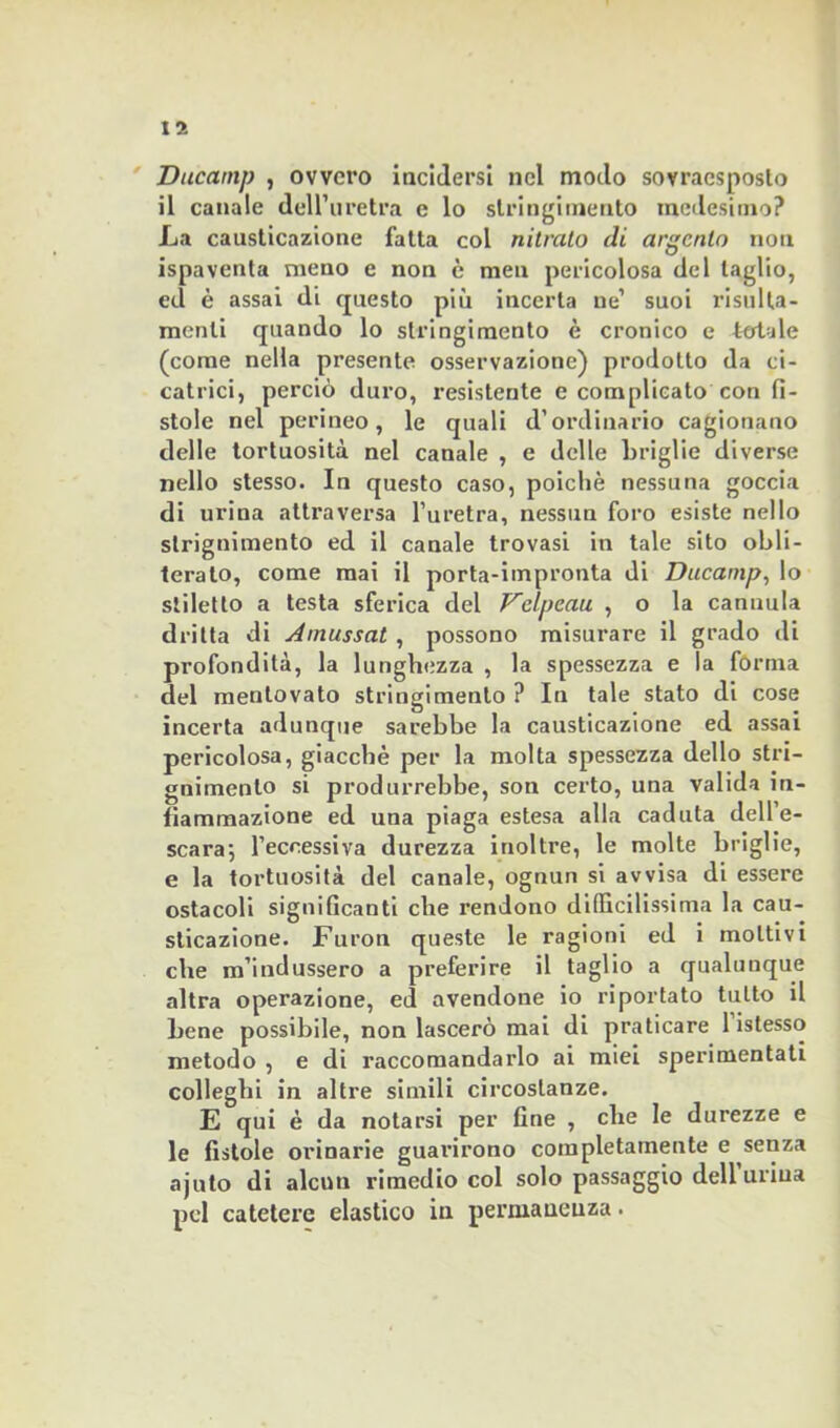Ducamp , ovvero incidersi nel modo sovraesposto il canale dell’uretra e lo stringimento medesimo? La causticazione fatta col nitrato di argento non ispaventa meno e non è men pericolosa del taglio, ed è assai di questo più incerta ne’ suoi risulta- menti quando lo stringimento è cronico e totale (come nella presente osservazione) prodotto da ci- catrici, perciò duro, resistente e complicato con fì- stole nel perineo, le quali d’ordinario cagionano delle tortuosità nel canale , e delle briglie diverse nello stesso. In questo caso, poiché nessuna goccia di urina attraversa l’uretra, nessun foro esiste nello slrignimento ed il canale trovasi in tale sito obli- terato, come mai il porta-impronta di Ducamp, lo stiletto a testa sferica del Vclpcau , o la cannula dritta di Amussat , possono misurare il grado di profondità, la lunghezza , la spessezza e la forma del mentovato stringimento ? In tale stato di cose incerta adunque sarebbe la causticazione ed assai pericolosa, giacché per la molta spessezza dello stri- gnimento si produrrebbe, son certo, una valida in- fiammazione ed una piaga estesa alla caduta dell’e- scara-, l’eccessiva durezza inoltre, le molte briglie, e la tortuosità del canale, ognun si avvisa di essere ostacoli significanti che rendono difficilissima la cau- sticazione. Furon queste le ragioni ed i moltivi che m’indussero a preferire il taglio a qualunque altra operazione, ed avendone io riportato tutto il bene possibile, non lascerò mai di praticare 1 istesso metodo , e di raccomandarlo ai miei sperimentati colleglli in altre simili circostanze. E qui è da notarsi per fine , che le durezze e le fistole orinarie guarirono completamente e senza ajuto di alcun rimedio col solo passaggio dell urina pel catetere elastico in permanenza.