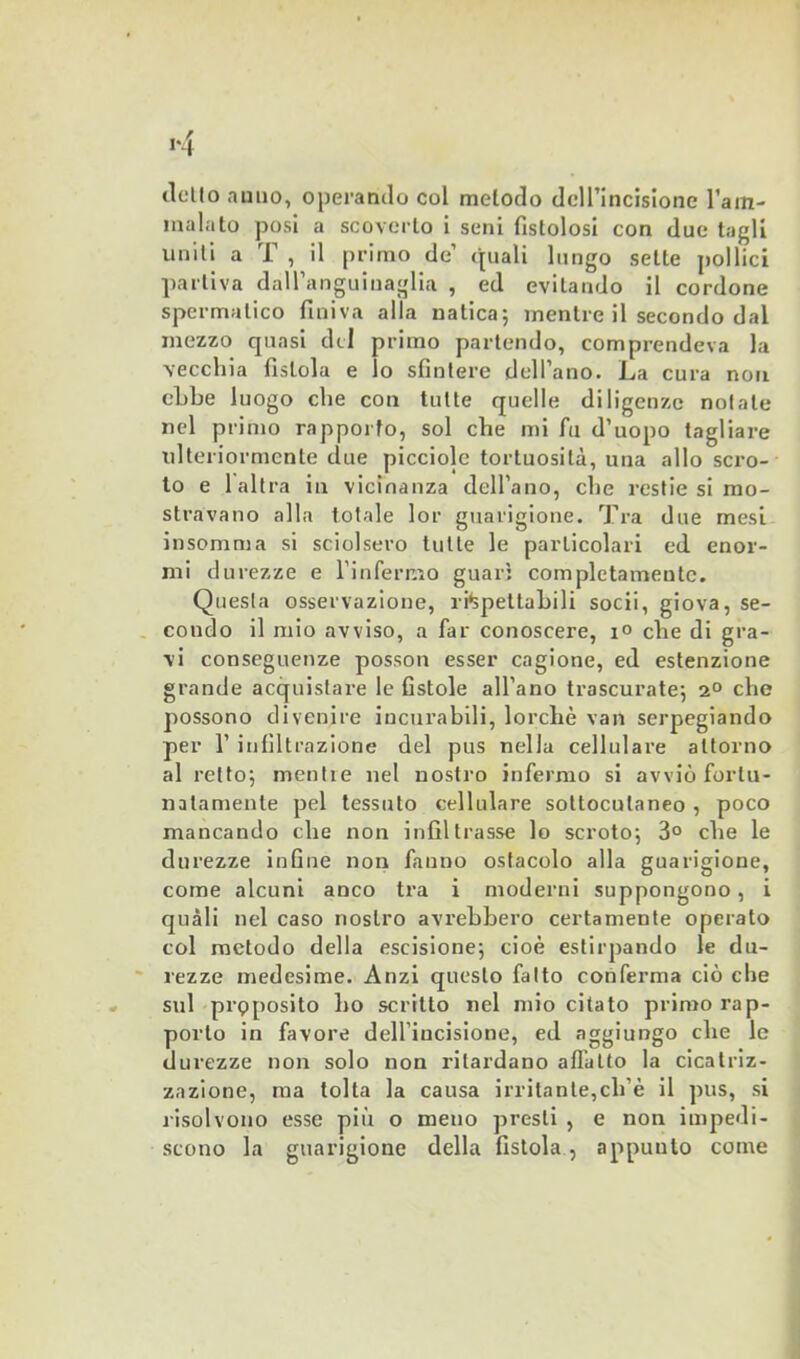 tlcllo anno, operando col metodo dell’incisione l’am- malato posi a scoverto i seni fistolosi con due tagli uniti a T , il primo de’ quali lungo sette pollici partiva dall’anguinaglia , ed evitando il cordone spermatico finiva alla natica; mentre il secondo dal mezzo quasi del primo partendo, comprendeva la ■vecchia fistola e lo sfintere dell’ano. La cura non ebbe luogo che con tutte quelle diligenze notate nel primo rapporto, sol che mi fu d’uopo tagliare idteriormcnte due picciole tortuosità, una allo scro- to e 1 altra in vicinanza dell’ano, che restie si mo- stravano alla totale lor guarigione. Tra due mesi insomma si sciolsero tutte le particolari ed enor- mi durezze e l’infermo guari completamente. Questa osservazione, rispettabili socii, giova, se- condo il mio avviso, a far conoscere, i° che di gra- vi conseguenze posson esser cagione, ed estenzione grande acquistare le fistole all’ano trascurate; 2° che possono divenire incurabili, lorchè vati serpegiando per 1’ infiltrazione del pus nella cellulare attorno al retto; mentie nel nostro infermo si avviò fortu- natamente pel tessuto cellulare sottocutaneo , poco mancando che non infiltrasse lo scroto; 3° che le durezze infine non fanno ostacolo alla guarigione, come alcuni anco tra i moderni suppongono, i quali nel caso nostro avrebbero certamente operato col metodo della escisione; cioè estirpando le du- rezze medesime. Anzi questo fatto conferma ciò che sul prpposito 1)0 scritto nel mio citato primo rap- porto in favore dell’incisione, ed aggiungo che le durezze non solo non ritardano affatto la cicatriz- zazione, ma tolta la causa irritante,cli’è il pus, si risolvono esse più o meno presti , e non impedi- scono la guarigione della fistola , appunto come