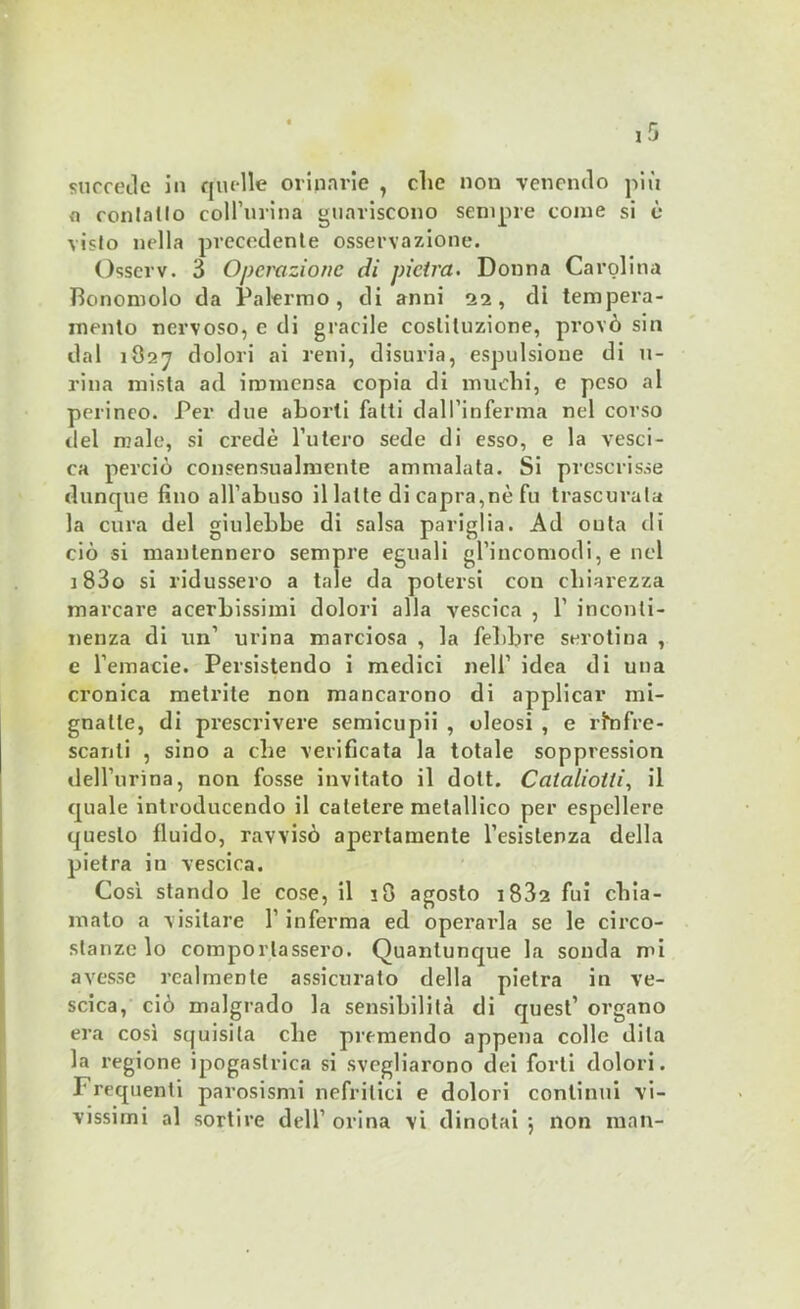 succede in quelle oriparie , die non venendo più n conlallo colini-ina guariscono sempre come si è vislo nella precedente osservazione. Ossei-v. 3 Operazione di pietra. Donna Carolina Bonomolo da Palermo, di anni 22, di tempera- mento nervoso, e di gracile costituzione, provò sin dal 1827 dolori ai reni, disuria, espulsione di u- riua mista ad immensa copia di muchi, e peso al perineo. Per due aborti fatti dall’inferma nel corso del male, si credè l’utero sede di esso, e la vesci- ca perciò consensualmente ammalata. Si prescrisse dunque fino all’abuso il latte di capra,nè fu trascurala la cura del giulebbe di salsa pariglia. Ad outa di ciò si mantennero sempre eguali gl’incomodi, e nel j 83o si ridussero a tale da potersi con chiarezza marcare acerbissimi dolori alla vescica , 1’ inconti- nenza di un’ urina marciosa , la febbre serotina , e l’emacie. Persistendo i medici nell’ idea di una cronica metrite non mancarono di applicar mi- gnatte, di prescrivere semicupii , oleosi , e rinfre- scanti , sino a che verificata la totale soppression dell’urina, non fosse invitato il dolt. Cataliotli, il quale introducendo il catetere metallico per espellere questo fluido, ravvisò apertamente l’esistenza della pietra in vescica. Così stando le cose, il 18 agosto i832 fui chia- malo a visitare l’inferma ed operai-la se le circo- stanze lo comportassero. Quantunque la sonda mi avesse realmente assicurato della pietra in ve- scica, ciò malgrado la sensibilità di quest’ organo era così squisita che premendo appena colle dila la regione ipogastrica si svegliarono dei forti dolori. I' requenti parosismi nefritici e dolori continui vi-