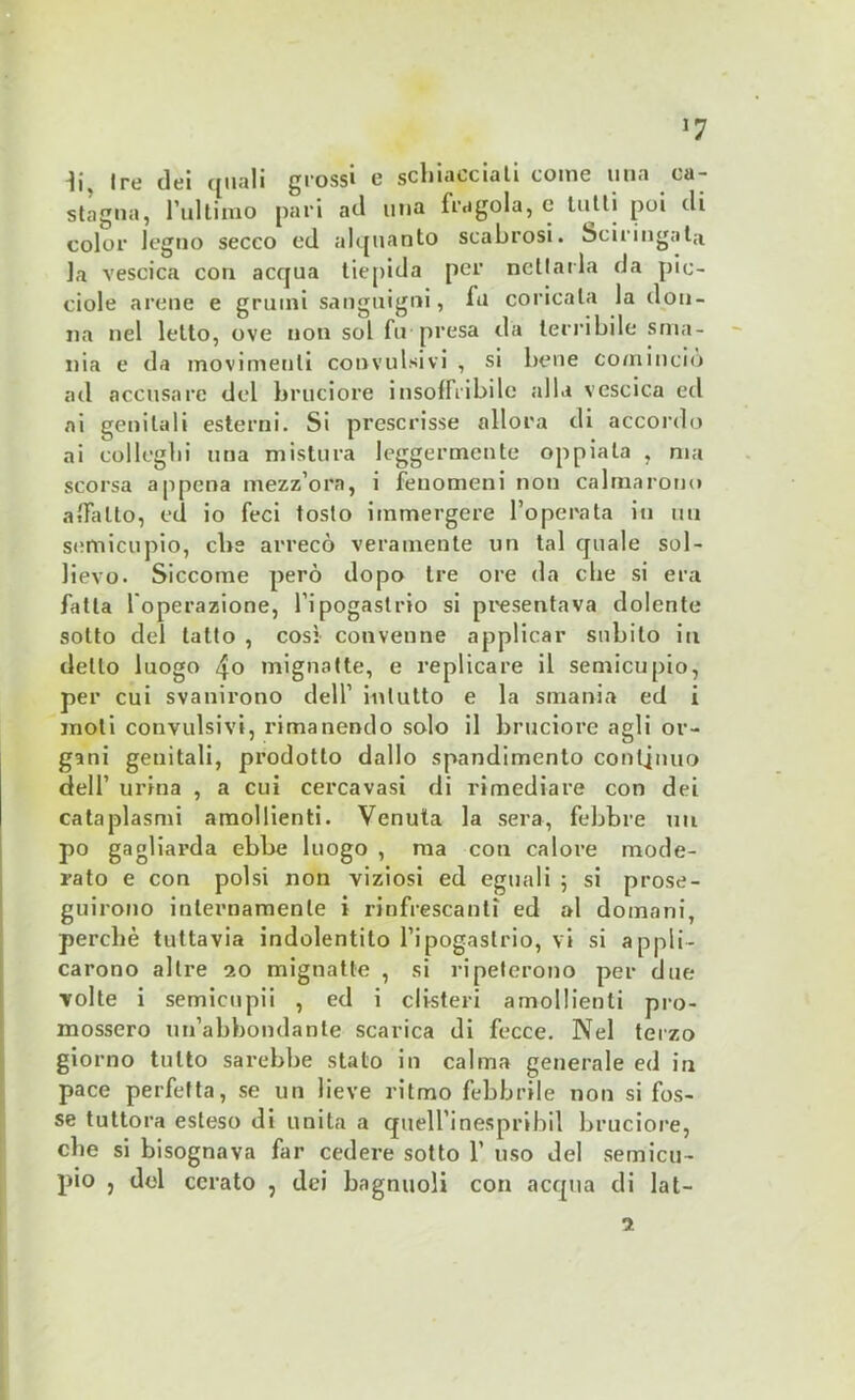 J7 ii. Ire dei quali grossi e schiacciati come una ca- stagna, l’ultimo pari ad una fragola, e tutti poi di color legno secco ed alquanto scabrosi. Sciringata la vescica con acqua tiepida per nettarla da pic- ciole arene e grumi sanguigni, fu coricala la don- na nel letto, ove non sol fu presa da terribile sma- nia e da movimenti convulsivi , si bene comincio ad accusare del bruciore insoffribile alla vescica ed ai genitali esterni. Si prescrisse allora di accordo ai colleglli una mistura leggermente oppiala , ma scorsa appena mezz’ora, i fenomeni non calmarono affatto, ed io feci tosto immergere l’operata in un semicupio, ebe arrecò veramente un tal quale sol- lievo. Siccome però dopo Ire ore da die si era fatta l'operazione, l’ipogastrio si presentava dolente sotto del tatto , così convenne applicar subito in dello luogo 4o mignatte, e replicare il semicupio, per cui svanirono dell’ inlutto e la smania ed i moli convulsivi, rimanendo solo il bruciore agli or- gani genitali, prodotto dallo spandimento continuo dell’ urina , a cui cercavasi di rimediare con dei cataplasmi amollienti. Venuta la sera, febbre un pò gagliarda ebbe luogo , ma coti calore mode- rato e con polsi non viziosi ed eguali ; si prose- guirono internamente i rinfrescanti ed al domani, perchè tuttavia indolentito l’ipogastrio, vi si appli- carono altre 20 mignatte , si ripeterono per due volte i semieupii , ed i clisteri amollienti pro- mossero un’abbondante scarica di fecce. Nel terzo giorno tutto sarebbe stato in calma generale ed in pace perfetta, se un lieve ritmo febbrile non si fos- se tuttora esteso di unita a quell’inespribil bruciore, che si bisognava far cedere sotto 1’ uso del semicu- pio , del cerato , dei bngnuoli con acqua di lat- ti