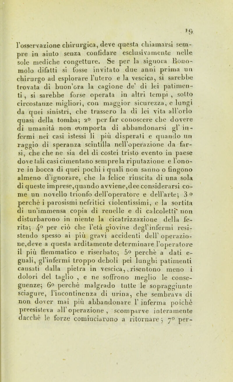 I1 osservazione chirurgica, deve questa chiamarsi sem- pre in aiuto seuza confidare esclusivamente nelle sole mediche congetture. Se per la signora Dono- molo difatti si fosse invitato due anni prima un chirurgo ad esplorare l’utero e la vescica, si sarebbe trovata di buon ora la cagione de’ di lei patimen- ti , si sarebbe forse operata in altri tempi , sotto circostanze migliori, con maggior sicurezza, e lungi da quei sinistri, che trassero la di lei vita all’orlo quasi della tomba; 2° per far conoscere che dovere di umanità non comporta di abbandonarsi gl’ in- fermi nei casi istessi li più disperali e quando un raggio di speranza scintilla nell’operazione da far- si, che die ne sia del di costei tristo evento in paese do\etali casi cimentano sempre la riputazione e l’ono- re in bocca di quei pochi i quali non sanno o fingono almeno d’ignorare, che la felice riuscita di una sola di queste imprese,quando avviene,dee considerarsi co- me un novello trionfo dell’operatore e dell’arte; 3 ° perchè i parosismi nefritici violentissimi, e la sortila di un’immensa copia di renelle e di calcoletti' non disturbarono in niente la cicatrizzazione della fe- rita; 4° per ciò che l’età giovine degl’infermi resi- stendo spesso ai più gravi accidenti dell’ operazio- ne,deve a questa arditamente determinare l’operatore il più flemmatico e riserbato; 5° perchè a dati e- guali, gl’infermi troppo deboli pei lunghi patimenti causati dalla pietra in vescica, v risentono meno i dolori del taglio , e ne soffrono meglio le conse- guenze; 6« perchè malgrado tutte le sopraggiunte sciagure, l’incontinenza di urina, che sembrava di non dover mai più abbandonare 1’ inferma poiché preesisteva all’operazione, scomparve interamente dacché le forze cominciarono a ritornare ; 70 per-
