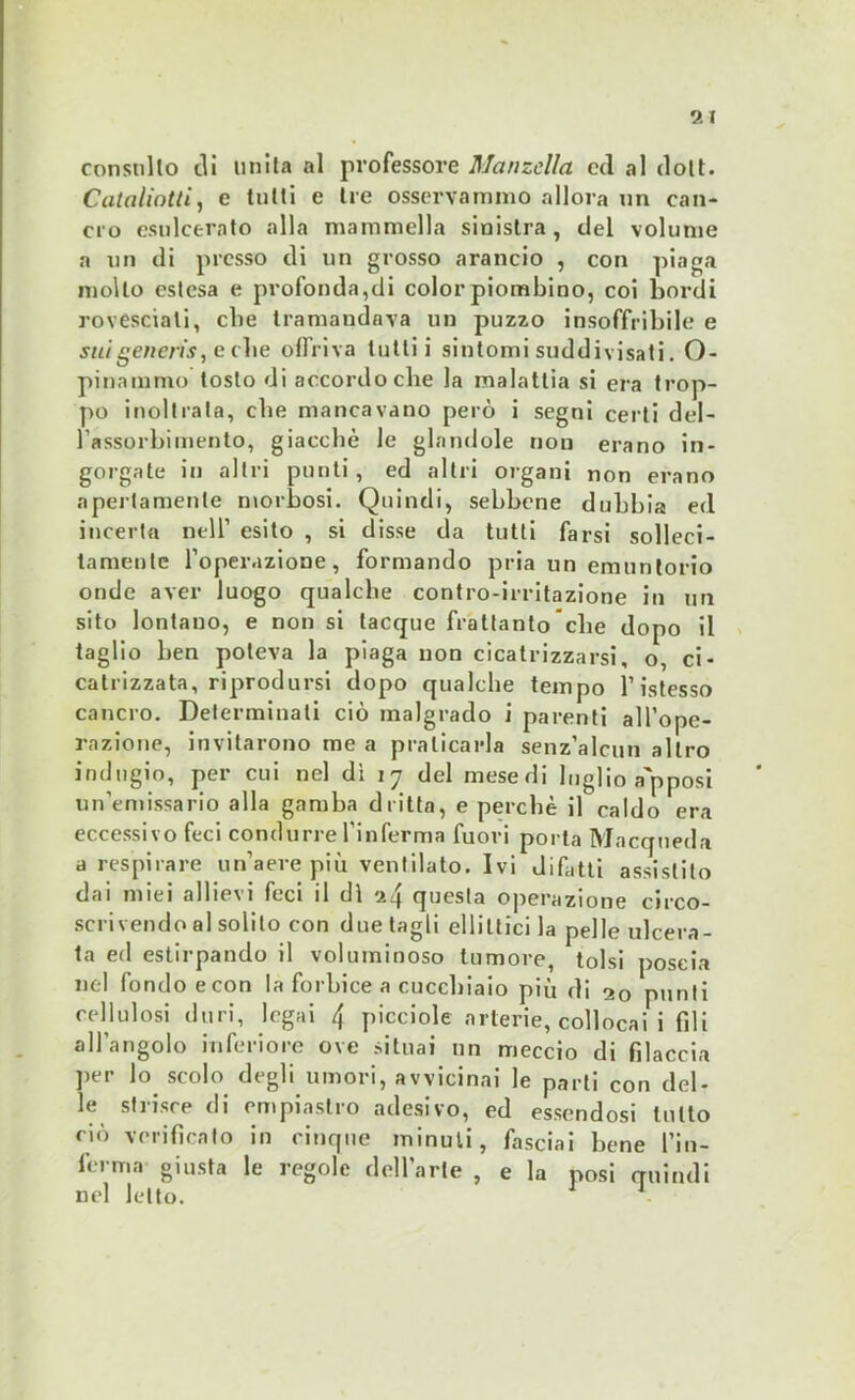 consulto dì unita al professore Manzclla ed al dott. Cataliotti, e tutti e tre osservammo allora un can- cro esulcerato alla mammella sinistra, del volume a un di presso di un grosso arancio , con piaga molto estesa e profondaci color piombino, coi bordi rovesciali, che tramandava un puzzo insoffribile e sui generis, e che offriva lutti i sintomi suddivisati. O- pinammo tosto di accordo che la malattia si era trop- po inoltrala, che mancavano però i segni certi del- l’assorbimento, giacché le glandole non erano in- gorgate in altri punti, ed altri organi non erano apertamente morbosi. Quindi, sebbene dubbia ed incerta nell’ esito , si disse da tutti farsi solleci- tamente l’operazione, formando pria un emuntorio onde aver luogo qualche contro-irritazione in un sito lontano, e non si tacque frattanto che dopo il taglio ben poteva la piaga non cicatrizzarsi, o, ci- catrizzata, riprodursi dopo qualche tempo l’istesso cancro. Determinali ciò malgrado i parenti all’ope- razione, invitarono me a praticarla senz’alcun altro indugio, per cui nel dì 17 del mesedi luglio a'pposi un’emissario alla gamba dritta, e perchè il caldo era eccessivo feci condurre l’inferma fuori porta Macqueda a respirare un’aere più ventilato. Ivi difatti assistito dai miei allievi feci il dì ^4 questa operazione circo- scrivendo al solilo con due tagli ellittici la pelle ulcera- ta ed estirpando il voluminoso tumore, tolsi poscia nel fondo econ la forbice a cucchiaio più di 20 punti cellulosi duri, legai 4 picciole arterie, collocai 1 fili all’angolo inferiore ove situai un meccio di filaccia per lo scolo degli umori, avvicinai le parti con del- le strisce di empiastro adesivo, ed essendosi lutto ciò verificato in cinque minuti, fasciai bene l’in- ferma giusta le regole dell’arte , e la posi quindi nel letto. 1