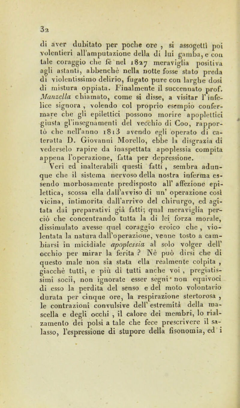 3a tli aver dubitato per poche ore , si assogeltì poi volentieri all’amputazione della di lui gamba, e eoa tale coraggio che fè nel 1827 meraviglia positiva agli astanti, abbenchè nella notte fosse stato preda di violentissimo delirio, fugato pure con larghe dosi di mistura oppiata. Finalmente il succennato prof. Manzella chiamato, come si disse, a visitar T infe- lice signora , volendo col proprio esempio confer- mare che gli epilettici possono morire apoplettici giusta gl’insegnamenti del vecchio di Goo, rappor- tò che neiranno 1813 avendo egli operato di ca- teratta D. Giovanni Morello, ebbe la disgrazia di vederselo rapire da inaspettata apoplessia compita appena l’operazione, fatta per depressione. Veri ed inalterabili questi fatti , sembra adun- que che il sistema nervoso della nostra inferma es- sendo morbosamente predisposto all’ affezione epi- lettica, scossa ella dall’avviso di un’ operazione così vicina, intimorita dall’arrivo del chirurgo, ed agi- tata dai preparativi già fatti; qual meraviglia per- ciò che concentrando tutta la di lei forza moi'ale, dissimulato avesse quel coraggio eroico che , vio- lentata la natura dall’operazione, venne tosto a cam- biarsi in micidiale apoplessia al solo volger dell’ occhio per mirar la ferita ? Nè può dirsi che di questo male non sia stata ella realmente colpita , giacché tutti, e più di tutti anche voi , pregiatis- simi socii, non ignorate esser segni* non equivoci di esso la perdita del senso e del moto volontario durata per cinque ore, la respirazione stertorosa , le contrazioni convulsive dell’ estremità della ma- scella e degli occhi , il calore dei membri, lo rial- zamento dei polsi a tale che fece prescrivere il sa- lasso, l’espressione di stupore della fisonomia, cd i