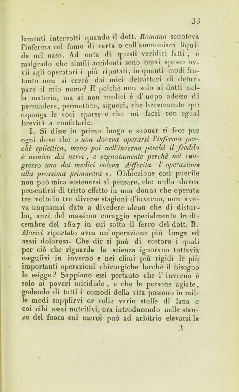 lamenti interrotti quando il doli. Romano scuoteva fin ferma col fumo di carta o coll'ammoniaca liqui- da nel naso. Ad onta di questi veridici fatti , e malgrado che simili accidenti sono ornai spesso ov- vii agli operatori i più riputati, in quanti modi fra- tonto non si cercò dai miei detrattori di detur- pare il mio nome? E poiché non solo ai dotti nel- la materia, ma ai non medici è d uopo adesso di persuadere, permettete, signori, che brevemente qui esponga le voci sparse e che mi facci con cgual brevità a confutarle. I. Si disse in primo luogo e suonar si fece per ogni dove che » non doveva operarsi fanferina- per- chè epilettica, meno poi nell'inverno perchè il freddo è nemico dei nervi , e segnatamente perchè nel con- gresso uno dei medici voleva differita V operazione alla prossima primavera ». Obbiezione così puerile non può mica sostenersi al pensare, che nulla dovea presentirsi di tristo effetto in una donna che operata tre volte in tre diverse stagioni d’inverno, non ave- va unquamai dato a divedere alcun che di distur- bo, anzi del massimo coraggio specialmente in di- cembre del 1827 in cui sotto il ferro del dott. B. Morici riportato avea un’operazione più lunga ed assai dolorosa. Che dir si può di costoro i quali per ciò che riguarda la scienza ignorano tuttavia eseguirsi in inverno e nei climi più rigidi le più importanti operazioni chirurgiche lorchè il bisogno le esigge ? Sappiano essi pertanto che 1’ inverno è solo ai poveri micidiale, e che le persone agiate, godendo di tutti i comodi della vita possono in mil- le modi supplirvi or colle varie stoffe di lana e coi cibi assai nutritivi, ora iutroducendo nelle stan- ze del fuoco cui incrcc può ad arbitrio elevarsi la 3