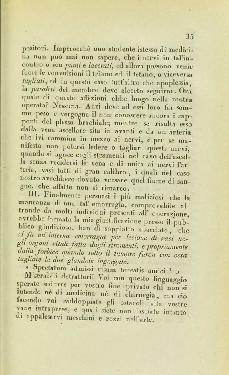 positori. Imperocché uno studente istesso di medici- na non può mai non sapere, che i nervi in tal’in- conlro o son punti a lacerali, ed allora possono venir fuori le convulsioni il teismo ed il tetano, o viceversa tagliati, ed in cpicsto caso tutt’altro che apoplessia, la paralisi del membro deve alcerto seguirne. Ora quale di queste affezioni ebbe luogo nella nostra operata; Wessuna. Anzi deve ad essi loro far som- mo peso e vergogna il non conoscere ancora i rap- porti del plesso brachiale; mentre se risulta esso dalla vena ascellare sita in avanti e da un’arteria che ivi cammina in mezzo ai nervi, è per se ma- nifesto non potersi ledere o tagliar questi nervi, quando si agisce cogli strumenti nel cavo dell’ascel- la senza recidersi la vena e di unita ai nervi l’ar- teria, vasi tutti di gran calibro , i quali nel caso nostro avrebbero dovuto versare quel fiume di san- gue, che affatto non si rimarcò. IH. tibialmente persuasi i più maliziosi che la mancanza di una tal’emorragia, comprovabile al- tronde da molti individui presenti alt operazione, avrebbe formata la mia giustificazione presso il'pub- blico giudizioso, han di soppiatto spacciato, die viju un interna emorragia per lesione eli vasi ne- g i °rga1 aitali fatta dagli stranienti, e propriamente dalla forbice quando tolto il tumore furon con essa tagliate le due glandole ingorgate. » Speda tu m admissi risum teueatis amici ? » Miserabili detrattori! Voi con questo linguaggio sperate sedurre per vostro fine privato chi non si intende ne di medicina nè di chirurgia, ma ciò facendo voi raddoppile gli ostacoli alle vostre vane intraprese, e quali siete non lasciate intanto tU appalesarvi meschini e rozzi nell’arte.