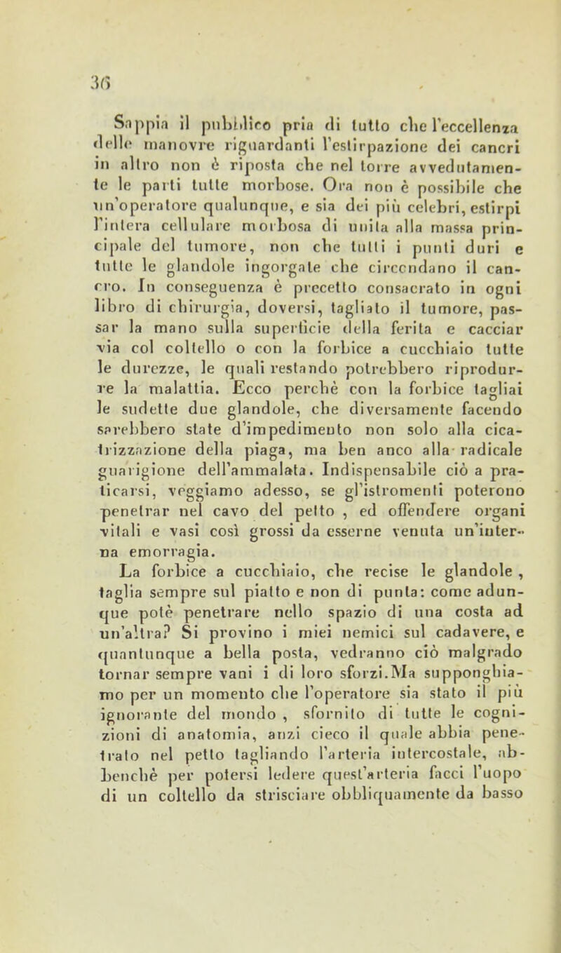 Sappia il pubblico pria di tutto clic l’eccellenza «Ielle manovre riguardanti l’estirpazione dei cancri in altro non ò riposta cbe nel torre avvedutamen- te le parti tulle morbose. Ora non è possibile che un’operatore qualunque, e sia dei più celebri, estirpi l’intera cellulare morbosa di unita alla massa prin- cipale del tumore, non cbe tutti i punti duri e tutte le glandole ingorgale che circondano il can- cro. In conseguenza è precetto consacrato in ogni libro di chirurgia, doversi, tagliato il tumore, pas- sar la mano sulla superficie «Iella ferita e cacciar via col coltello o con la forbice a cucchiaio tutte le durezze, le quali restando potrebbero riprodur- re la malattia. Ecco perchè con la forbice tagliai le sudette due glandole, che diversamente facendo sarebbero state d’impedimento non solo alla cica- trizzazione della piaga, ma ben anco alla radicale guarigione dell’ammalata. Indispensabile ciò a pra- ticarsi, règgiamo adesso, se gl’istromenli poterono penetrar nel cavo del petto , ed offendere organi vitali e vasi così grossi da esserne venuta un’inter- na emorragia. La forbice a cucchiaio, cbe recise le glandole , taglia sempre sul piatto e non di punta: come adun- que potè penetrare nello spazio di una costa ad un’altra? Si provino i miei nemici sul cadavere, e quantunque a bella posta, vedranno ciò malgrado tornar sempre vani i di loro sforzi.Ma supponghia- mo per un momento cbe l’operatore sia stato il più ignorante del mondo , sfornito di tutte le cogni- zioni di anatomia, anzi cieco il quale abbia pene- irato nel petto tagliando l’arteria intercostale, ab- bencbè per potersi ledere quest’arteria facci l’uopo di un coltello da strisciare obbliquamente da basso