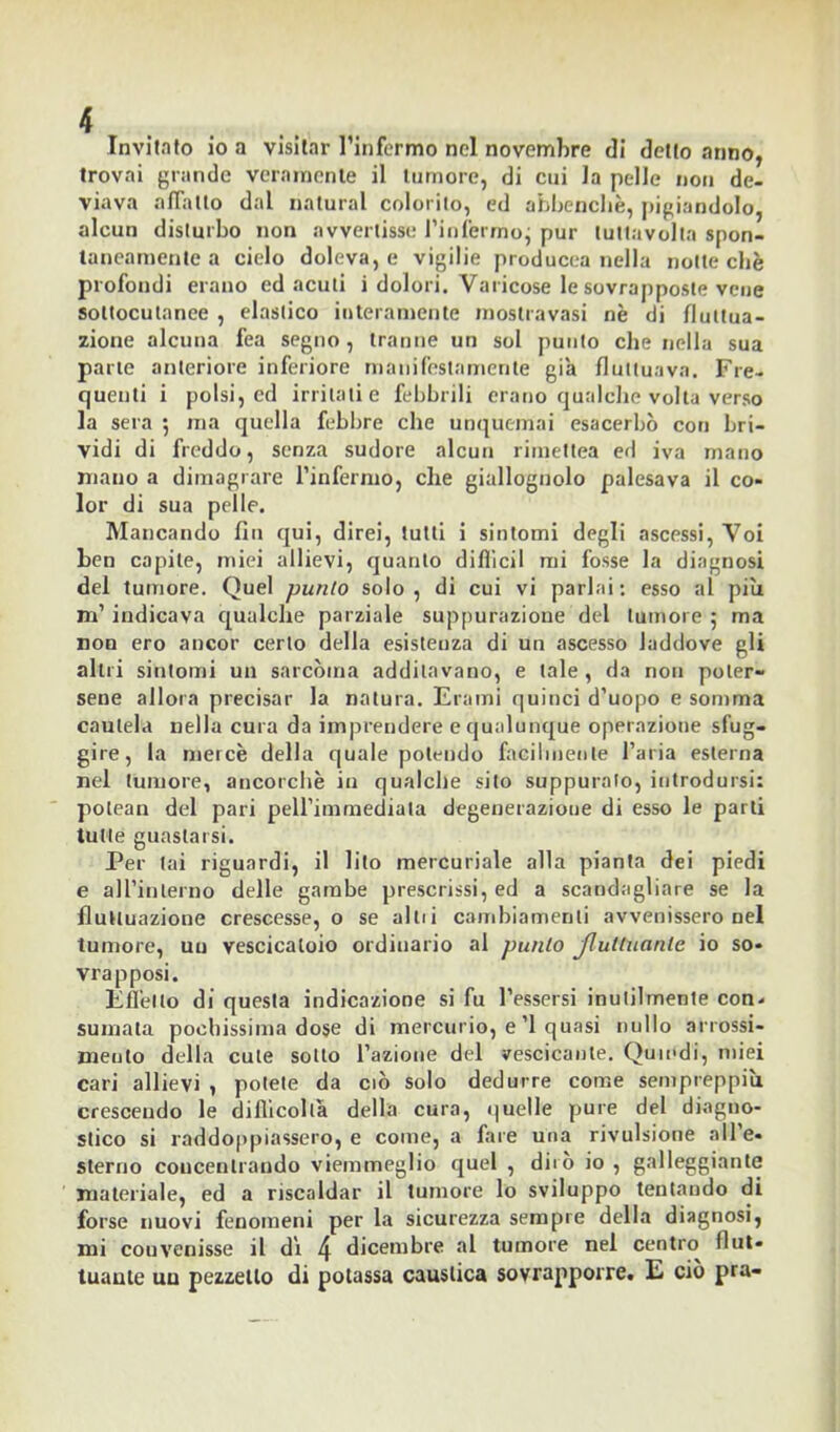 Invitato io a visitar l’infermo nel novembre di detto anno, trovai grande veramente il tumore, di cui la pelle non de- viava adatto dal naturai colorito, ed abbencliè, pigiandolo, alcun disturbo non avvertisse l’infermoj pur tuttavolta spon- taneamente a cielo doleva, e vigilie producea nella notte chè profondi erano ed acuti i dolori. Varicose le sovrapposte vene sottocutanee , elastico interamente mostravasi nè di fluttua- zione alcuna fea segno, tranne un sol punto che nella sua parte anteriore inferiore manifestamente già fluttuava. Fre- quenti i polsi, ed irritati e febbrili erano qualche volta verso la sera ; ma quella febbre che unquemai esacerbò con bri- vidi di freddo, senza sudore alcun rimettea ed iva mano mano a dimagrare l’infermo, che giallognolo palesava il co- lor di sua pelle. Mancando fin qui, direi, tutti i sintomi degli ascessi, Voi ben capile, miei allievi, quanto diffidi mi fosse la diagnosi del tumore. Quel punto solo , di cui vi parlai : esso ai piu m’indicava qualche parziale suppurazione del tumore ; ma non ero ancor certo della esistenza di un ascesso laddove gli altri sintomi un sarcòma additavano, e tale, da non poter- sene allora precisar la natura. Erami quinci d’uopo e somma cautela nella cura da imprendere e qualunque operazione sfug- gire, la mercè della quale potendo facilmente l’aria esterna nel tumore, ancorché in qualche sito suppurato, introdursi: polean del pari peH’immediata degenerazioue di esso le parti tutte guastarsi. Per lai riguardi, il lito mercuriale alla pianta dei piedi e all’interno delle gambe prescrissi, ed a scandagliare se la fluttuazione crescesse, o se alili cambiamenti avvenissero nel tumore, uu vescicaloio ordinario al punto Jluttuante io so- vrapposi. Efl’ello di questa indicazione si fu Tessersi inutilmente con* suinata pochissima dose di mercurio, e’l quasi nullo arrossi- meulo della cute sotto Fazione del vescicante. Quindi, miei cari allievi , potete da ciò solo dedurre come sempreppiìi crescendo le difficoltà della cura, quelle pure del diagno- stico si raddoppiassero, e come, a fare una rivulsione all e- sterno concentrando viemmeglio quel , dirò io , galleggiante materiale, ed a riscaldar il tumore lo sviluppo tentando di forse nuovi fenomeni per la sicurezza sempre della diagnosi, mi convenisse il d't 4 dicembre al tumore nel centro flut- tuante uu pezzetto di potassa caustica sovrapporre. E ciò pra-