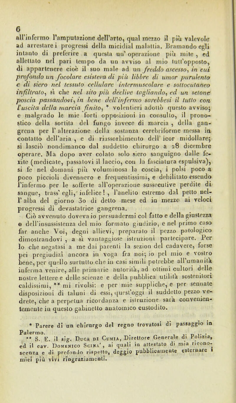 all’infermo l’amputazione dell’arto, qual mezzo il più valevole ad arrestare i progressi della micidial malattia. Bramando egli intanto di preferire a questa un’ operazione più mite , ed allettato nel pari tempo da un avviso al mio lutt’opposto, di appartenere cioè il suo male ad un freddo ascesso, in cui prof ondo un focolare esisteva di più libbre di umor purulento c di siero nel tessuto cellulare intermuscolare e sottocutaneo infiltrato, si che nel silo più declive tagliando, ed un sclone poscia passandovi, in bene dell'infermo sarebbesi il tutto con 1'uscila della marcia finito, * volentieri adottò questo avviso; e malgrado le mie forti opposizioni in consulto, il prono- stico della sortita del fungo invece di marcia , della gan- grena per l’alterazione della sostanza cerebriforme messa in contatto dell’aria , e di riassorbimento dell’ icor midollare; si lasciò nondimanco dal suddetto chirurgo a 28 dicembre operare. Ma dopo aver colato solo siero sanguigno dalle fe- rite (medicate, passatovi il laccio, con la fasciatura espulsiva), si fe nel domani più voluminosa la coscia, i polsi poco a poco piccioli divennero e frequentissimi, e debilitato essendo l’infermo per le sofferte all’operazione sussecutive perdile di sangue, trass’ egli,' infelice ! , l’anelito estremo dal petto nel- l’alba del giorno 3o di detto mese ed in mezze ai veloci progressi di devastatrice gangrena. Ciò avvenuto doveva io persuadermi col fatto e della giustezza o dell’insussistenza del mio formato giudizio, e nel primo caso far anche Voi, degni allievi, preparalo il pezzo patologico dimostrandovi , a sì vantaggiose istruzioni partecipare. Per lo che negatasi a me dai parenti la sezion del cadavere, forse pei pregiudizi ancora iti voga fra noi; io pel mio e vostro bene, per quello surtulto che in casi simili potrebbe all umanità inferma venire, alle primarie autorità, ad ottimi cultori delle nostre lettere e delle scienze e della pubblica utilità sostenitori caldissimi, ** mi rivolsi: e per mie suppliche, e per semiale disposizioni di taluni di essi, quest’oggi il suddetto pezzo ve- drete, che a perpetua ricordanza e istruzione sarà convenien- temente in questo gabinetto anatomico custodito. * Parere di un chirurgo del regno trovatosi di passaggio in Palermo. . ** S. E. il sig. Duca di Cumia, Direttore Generale di Polizia, ed il cav. Domenico Scina’, ai quali in attestato di mia ricono- scenza e di profondo rispetto, deggio pubblicamente esternare 1 miei più vivi ringraziamenti.