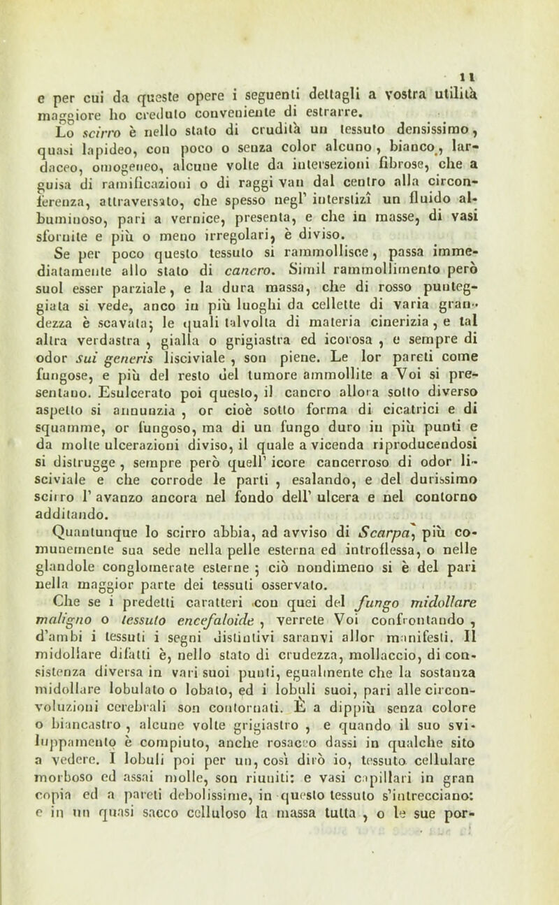 e per cui da queste opere i seguenti dettagli a vostra utilità maggiore ho creduto conveniente di estrarre. Lo scirro è nello stato di crudità un tessuto densissimo, quasi lapideo, con poco o senza color alcuno , bianco , lar- daceo, omogeneo, alcune volte da intersezioni fibrose, che a guisa di ramificazioni o di raggi vati dal centro alla circon- ferenza, attraversalo, che spesso negl’ interstizi un fluido al- buminoso, pari a vernice, presenta, e che in masse, di vasi sfornite e più o meno irregolari, è diviso. Se per poco questo tessuto si rammollisce, passa imme- diatamente allo stato di cancro. Simil rammollimento però suol esser parziale, e la dura massa, che di rosso punteg- giala si vede, anco in più luoghi da cellette di varia gran - dezza è scavala; le quali talvolta di materia cinerizia , e tal altra verdastra , gialla o grigiastra ed icorosa , e sempre di odor sui generis lisciviale , son piene. Le lor pareli come fungose, e più del resto del tumore ammollite a Voi si pre- sentano. Esulcerato poi questo, il cancro alloca sotto diverso aspetto si annunzia , or cioè sotto forma di cicatrici e di squamine, or fungoso, ma di un fungo duro in più punti e da molle ulcerazioni diviso, il quale a vicenda riproducendosi si distrugge , sempre però quell’ icore cancerroso di odor li- sciviale e che corrode le parti , esalando, e del durissimo sciiro l’avanzo ancora nel fondo dell’ulcera e nel contorno additando. Quantunque lo scirro abbia, ad avviso di Scarpa, più co- munemente sua sede nella pelle esterna ed introflessa, o nelle glandole conglomerate esterne ; ciò nondimeno si è del pari nella maggior parte dei tessuti osservato. Che se i predetti caratteri con quei del fungo midollare maligno o tessuto encefaloide , verrete Voi confrontando , d’ambi i tessuti i segni distintivi saranvi allor manifesti. Il midollare diluiti è, nello stato di crudezza, mollacelo, di con- sistenza diversa in vari suoi punti, egualmente che la sostanza midollare lobulato o lobato, ed i lobuli suoi, pari alle circon- voluzioni cerebrali son contornati. E a dippiù senza colore o biancastro, alcune volte grigiastro , e quando il suo svi- luppatocelo è compiuto, anche rosaceo dassi in qualche sito a vedere. I lobuli poi per un, cosi dirò io, tessuto cellulare morboso ed assai molle, son riuniti: e vasi capillari in gran copia ed a pareti debolissime, in questo tessuto s’intrecciano: e in un quasi sacco celluloso la massa tutta , o le sue por-