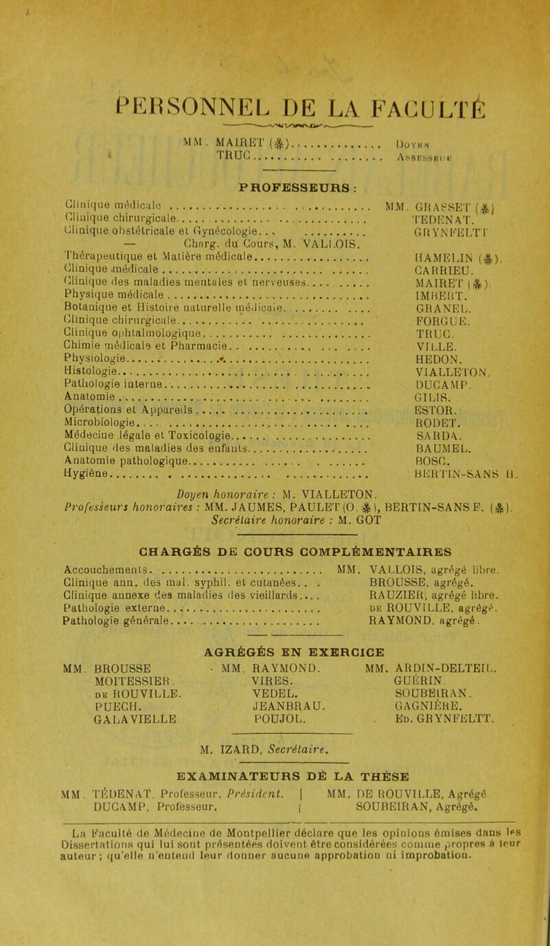 PERSONNEL DE LA FACULTÉ MM.MAIRETf*) Doyk* TRUC AssKssKrr PROFESSEURS : Clinique médicale MM. GRASSET (£) Clinique chirurgicale TEDENAT. Clinique obstétricale et Gynécologie.., GRYNFELTT — Chnrg. du Cours, M. VALI.OIS. Thérapeutique et Matière médicale HAMELIN ($). Clinique .médicale CAHRIEU. Clinique des maladies mentales et nerveuses MAIRET ($). Physique médicale IMBERT. Botanique et Histoire naturelle médicale. GRANEL. Clinique chirurgicale FORGUE. Clinique oïditalmologique TRUC. Chimie médicale et Pharmacie VILLE. Physiologie ♦. HEDON. Histologie VIALLETON. Pathologie interne. DUCAMP. Anatomie GILIS. Opérations et Appareils ESTOR. Microbiologie RODET. Médecine légale et Toxicologie SARDA. Clinique des maladies des enfants BAUMEL. Anatomie pathologique BOSG. Hygiène BERTIN-SANS H. Doyen honoraire: M. VIALLETON. Professeurs honoraires : MM. JAUMES, PAULET(0. &), BERTIN-SANS F. (&). Secrétaire honoraire : M. GOT CHARGÉS DE COURS COMPLÉMENTAIRES Accouchements MM. VALLOIS, agrégé libre. Clinique ann. des mal. syphil. et cutanées.. . BROUSSE, agrégé. Clinique annexe des maladies des vieillards.... RAUZIER, agrégé libre. Pathologie externe. üe ROUVILLE, agrégé. Pathologie générale.... RAYMOND, agrégé. AGRÉGÉS EN EXERCICE MM. BROUSSE • MM. RAYMOND. MM. ARDIN-DELTEIL. MOITESSIER VIRES. GUÉRIN. de ROUVILLE. VEDEL. SOUBEIRAN. PUECH. JEANBRAU. GAGN1ÉRE. GALA VIELLE POUJOL. Ed. GRYNFELTT. M. IZARD, Secrétaire. EXAMINATEURS DÉ LA THÈSE MM. TÉDENAT. Professeur, Président. | MM. DE ROUVILLE, Agrégé. DUCAMP, Professeur. | SOUBEIRAN, Agrégé. La Faculté de Médecine de Montpellier déclare que les opinions émises dans les Dissertations qui lui sont présentées doivent être considérées comme propres à leur auteur; qu'elle n’entend leur donner aucune approbation ni improbatiou.