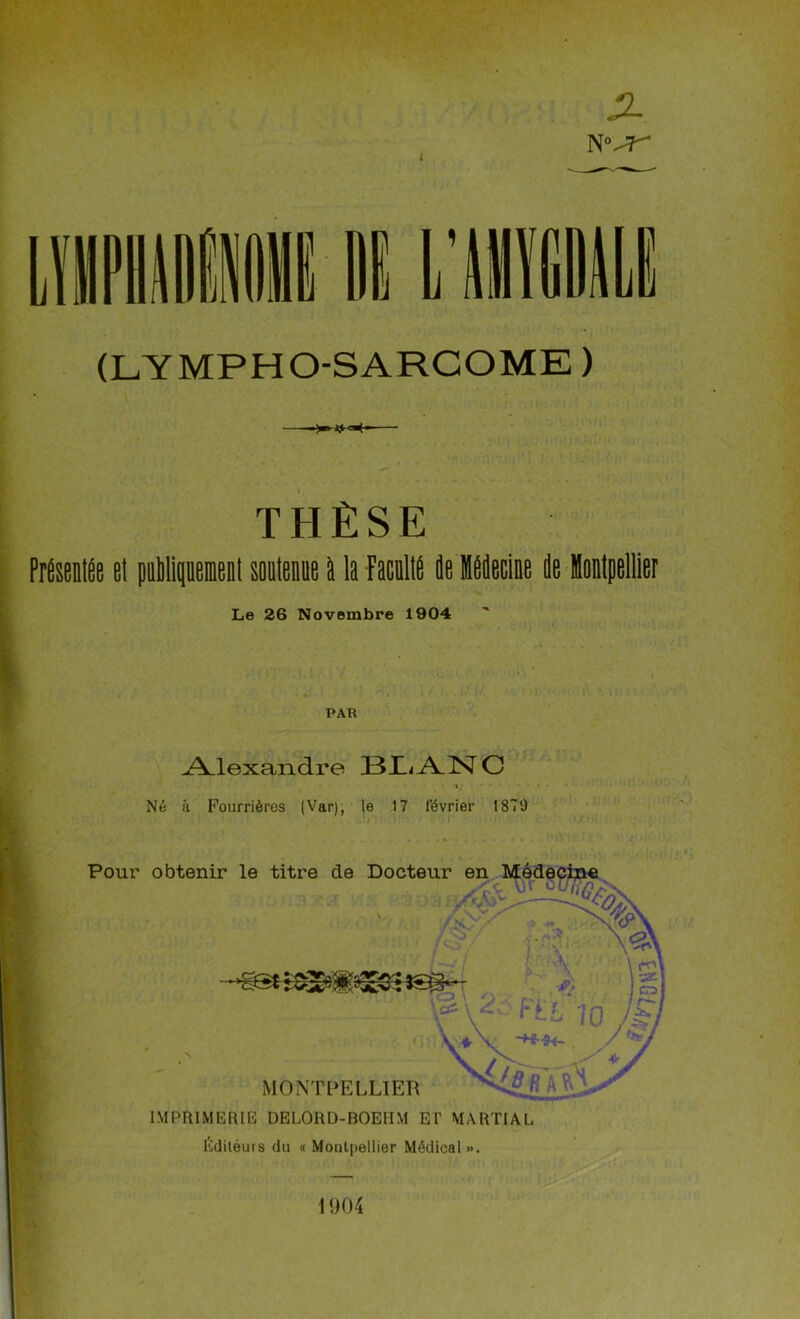 X N i (LYMPHO-SARCOME ) THÈSE Présentée et peuplement soutenue à la faculté de Médecine de Montpellier Le 26 Novembre 1904 PAR .Alexandre 13 /VN C Né à Fourrières (Var), le 17 février 1879 Éditéuis du « Montpellier Médical». 1904