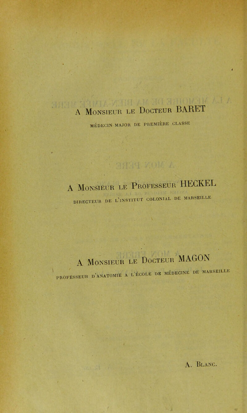 A Monsieur le Docteur BARET MÉDECIN MAJOR DE PREMIÈRE CLASSE A Monsieur le Professeur HECKEL DIRECTEUR DE l’.NSTITUT COLONIAL DE MARSEILLE- A Monsieur le Docteur MAGON PROFESSEUR D’ANATOMIE A L ECOLE DE MÉDECINE DE MARSEILLE