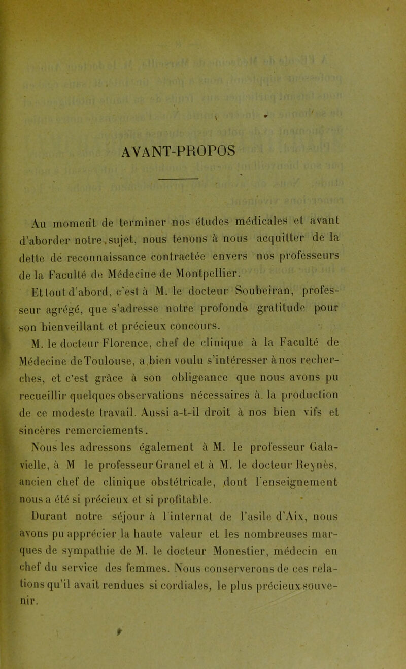 AVANT-PROPOS ' ' Au moment de terminer nos études médicales et avant d’aborder notre .sujet, nous tenons à nous acquitter de la dette de reconnaissance contractée envers nos professeurs de la Faculté de Médecine de Montpellier. Et tout d’abord, c'est à M. le docteur Soubeiran, profes- seur agrégé, que s’adresse notre profonde gratitude pour son bienveillant et précieux concours. M. le docteur Florence, chef de clinique à la Faculté de Médecine deToulouse, a,bien voulu s’intéresser à nos recher- ches, et c’est grâce à son obligeance que nous avons pu recueillir quelques observations nécessaires à. la production de ce modeste travail. Aussi a-t-il droit à nos bien vifs et sincères remerciements. Nous les adressons également à M. le professeur Gala- vielle, à M le professeur Granel et à M. le docteur Rev nés, ancien chef de clinique obstétricale, dont l’enseignement nous a été si précieux et si profitable. Durant notre séjour à 1 internat de l’asile d’Aix, nous avons pu apprécier la haute valeur et les nombreuses mar- ques de sympathie de M. le docteur Monestier, médecin en chef du service des femmes. Nous conserverons de ces rela- tions qu’il avait rendues si cordiales, le plus précieux souve- nir. f