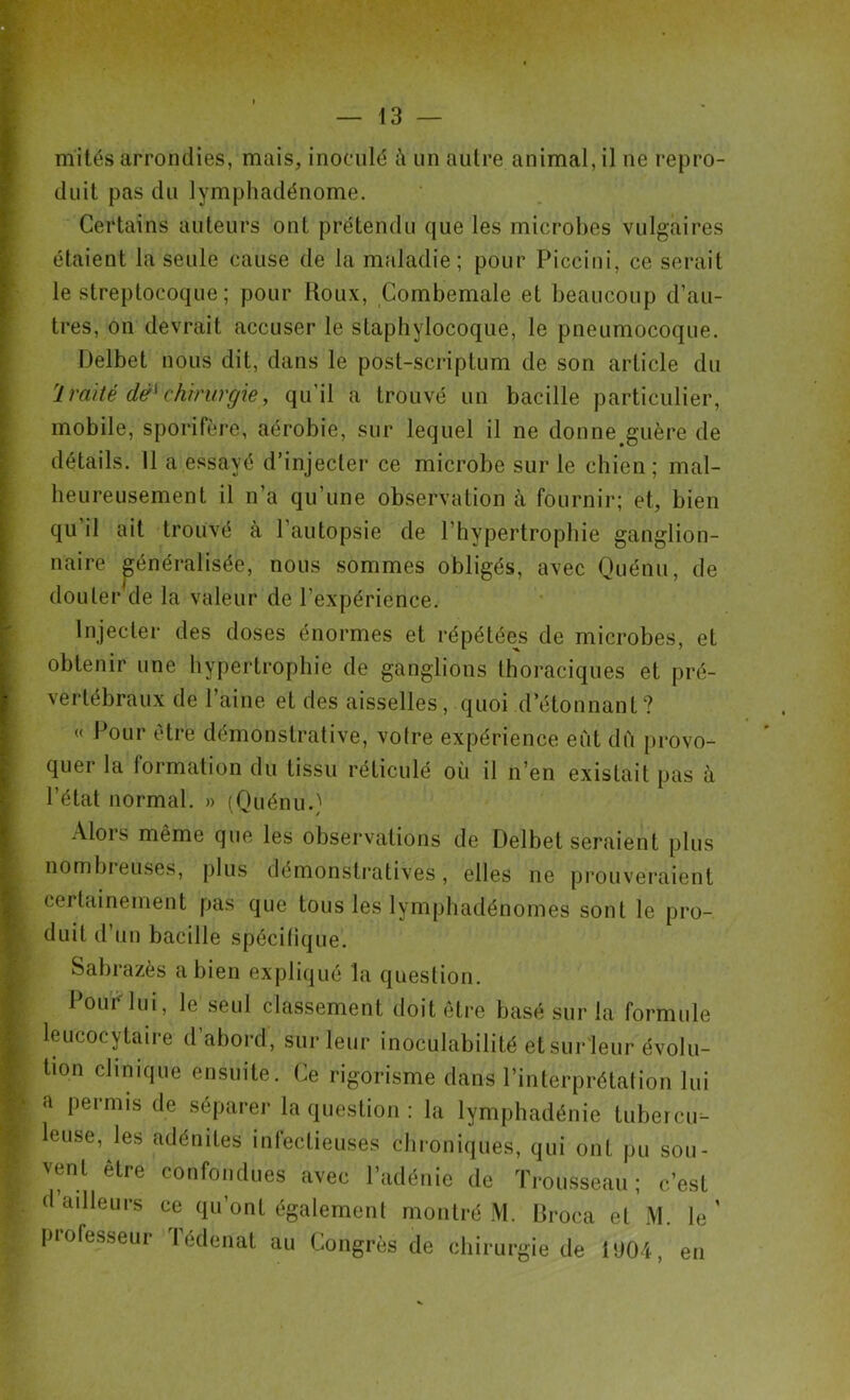 mités arrondies, mais, inoculé à un autre animal, il ne repro- duit pas du lymphadénome. Certains auteurs ont prétendu que les microbes vulgaires étaient la seule cause de la maladie; pour Piceini, ce serait le streptocoque ; pour Roux, Combemale et beaucoup d’au- tres, on devrait accuser le staphylocoque, le pneumocoque. Delbet nous dit, dans le post-scriptum de son article du '1 raité dëï chirurgie, qu’il a trouvé un bacille particulier, mobile, sporifère, aérobie, sur lequel il ne donne guère de détails. Il a essayé d’injecter ce microbe sur le chien; mal- heureusement il n’a qu’une observation à fournir; et, bien qu il ait trouvé à l’autopsie de l’hypertrophie ganglion- naire généralisée, nous sommes obligés, avec Quénu, de douter de la valeur de l'expérience. Injecter des doses énormes et répétée^ de microbes, et obtenir une hypertrophie de ganglions thoraciques et pré- vertébraux de l’aine et des aisselles, quoi d’étonnanl? « Pour être démonstrative, votre expérience eut dû provo- quer la formation du tissu réticulé où il n’en existait pas à l’état normal. » (Quénu.) Alors même que les observations de Delbet seraient plus nombreuses, plus démonstratives, elles ne prouveraient certainement pas que tous les lymphadénomes sont le pro- duit d’un bacille spécifique. Sabrazès a bien expliqué la question. Pour lui, le seul classement doit être basé sur la formule leucocytaire d’abord, sur leur inoculabilité et sur leur évolu- tion clinique ensuite. Ce rigorisme dans l’interprétation lui a permis de séparer la question : la lymphadénie tubercu- leuse, les adénites infectieuses chroniques, qui ont pu sou- vent être confondues avec l’adénie de Trousseau; c’est d ailleurs ce qu’ont également montré M. Broca et M. le’ professeur Tédenat au Congrès de chirurgie de 1004, en