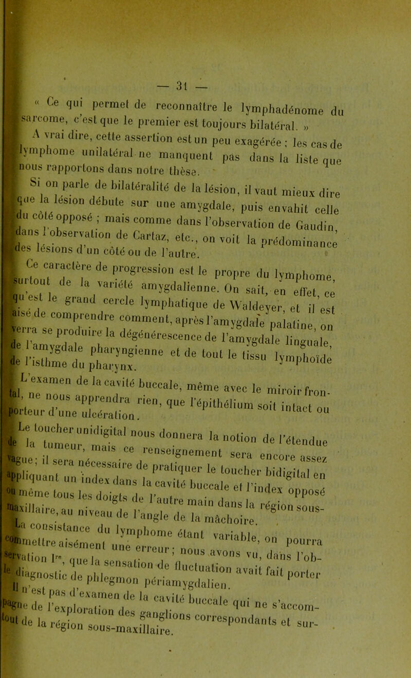 « Ce qui permet de reconnaître le lymphadénome du sarcome, c est que le premier est toujours bilatéral. >, A vrai dire, celle assertion est un peu exagérée : les cas de lymphome unilatéral ne manquent pas dans la liste que nous rapportons dans notre thèse. L ,eSih°^a;le * l’ilatéralUé de l*ion, il vaut mieux dire _que la lésion débuté sur une amygdale, puis envahit celle ■u coté oppose ; mais comme dans l’observation de Gaudin ■ans 1 observation de Cartaz, etc., on voit la prédominance Bes lésions cl un côté ou de l’autre. 1 Ce caractère de progression esl le propre du lymphome Im ou de la variété amygdallenne. On sait, en effet ce | le grand cercle lymphatique de Waldeyer et il'est Verra seTodendl.'e C)0mment'aP^l’amygdale palatine, on de l’amygdale'11 h  d^0ére8cen<* Amygdale linguale, nSÜt ” * ““ '* I L’examen de la cavité buccale, même avec le miroir fron Neur::;:c™rien’que répithéiium ** Bvation lm, ,|Ue la ', ’ “vons vu> dans l’ob- °U‘de la région sous-maxS.08 C°, reSp°ndanls «1 «*-