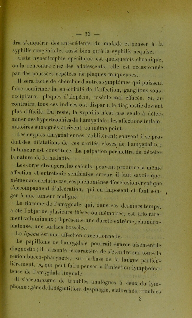 V \ * » — 33 — dra s’enquérir des antécédents du malade et penser à la syphilis congénitale, aussi bien qu’à la syphilis acquise. Cette hypertrophie spécifique est quelquefois chronique, on la rencontre chez les adolescents ; elle est occasionnée par des poussées répétées de plaques muqueuses. 11 sera facile de chercher d’autres symptômes qui puissent faire confirmer la spécificité de l’affection, ganglions sous- occipitaux, plaques d’alopécie, roséole mal effacée. Si, au ''contraire, tous ces indices ont disparu, le diagnostic devient plus difficile. Du reste, la syphilis n’est pas seule à déter- miner des hypertrophies de l’amygdale : les affections inflam- matoires subaiguës arrivent au même point. Les cryptes amygdaliennes s’oblitèrent; souvent il se pro- duit des dilatations de ces cavités closes de l’amygdalite ; la tumeur est constituée. La palpation permettra de déceler la nature de la maladie. Les corps étrangers, les calculs, peuvent produire la même affection et entretenir semblable erreur; il faut savoir que, mêmedanscertains cas, ces phénomènes d’occlusion cryptique s’accompagnent d’ulcération, qui en imposent et font son- ger à une tumeur maligne. Le fibrome de l’amygdale qui, dans ces derniers temps, a été 1 objet de plusieurs thèses ou mémoires, est très rare- ment volumineux; il présente une dureté extrême, chondro- mateuse, une surface bosselée. Le lipotne est une affection exceptionnelle. Le papillonne de l'amygdale pourrait égarer aisément le diagnostic ; il présente le caractère de s’étendre sur toute la région buceo-pharyngée, sur la base de la langue particu- lerement,c% qui peut faire penser il l’infection lvmphoma- teuse de 1 amygdale linguale. Il s’accompagne de troubles analogues à ceux du lym- phome : gènedeladéglutition,dysphagie, sialorrhée, troubles