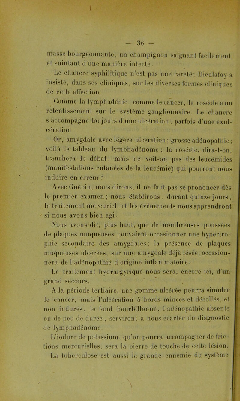 masse bourgeonnante, un champignon saignant facilement, et suintant d’une manière infecte. Le chancre syphilitique n’est pas une rareté; Uieulafoy a insisté, dans ses cliniques, sur les diverses formes cliniques de celte affection. Comme la lymphadénie. comme le cancer, la roséole a un retentissement sur le système ganglionnaire. Le chancre s accompagne toujours d’une ulcération , parfois d’une exul- cération Or, amygdale avec légère ulcération; grosse adénopathie ; voilà le tableau du lymphadénome ; la roséole, dira-t-on, tranchera le débat; mais ne voit-on pas des leucémides (manifestations cutanées de la leucémie) qui pourront nous induire en erreur? Avec Guépin, nous dirons, il ne faut pas se prononcer dès le premier examen; nous établirons, durant quinze jours, le traitement mercuriel, et les événements nous apprendront si nous avons bien agi. Nous avons dit, plus liant, que de nombreuses poussées de plaques muqueuses pouvaient occasionner une hypertro- phie secondaire des amygdales; la présence de plaques muqueuses ulcérées, sur une amygdale déjà lésée, occasion- nera de l’adénopathie d’origine inflammatoire. Le traitement hydrargyrique nous sera, encore ici, d’un grand secours. A la période tertiaire, une gomme ulcérée pourra simuler le cancer, mais l’ulcération à bords minces et décollés, et non indurés, le fond bourbillonné, l’adénopathie absente ou de peu de durée , serviront à nous écarter du diagnostic de lymphadénome. L’iodure de potassium, qu’on pourra accompagner de fric- tions mercurielles, sera la pierre de touche de cette lésion. La tuberculose est aussi la grande ennemie du système
