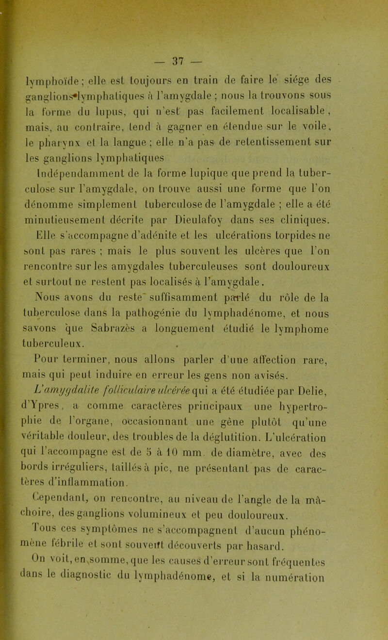 lymphoïde; elle est toujours en train de faire le siège des ganglions^lymphatiques à l’amygdale ; nous la trouvons sous la forme du lupus, qui n’est pas facilement localisable, mais, au contraire, tend à gagner en étendue sur le voile, le pharynx et la langue ; elle n’a pas de retentissement sur les ganglions lymphatiques Indépendamment de la forme lupique que prend la tuber- culose sur l’amygdale, on trouve aussi une forme que l’on dénomme simplement tuberculose de l’amygdale ; elle a été minutieusement décrite par Dieulafoy dans ses cliniques. Elle s’accompagne d’adénite et les ulcérations torpides ne sont pas rares ; mais le plus souvent les ulcères que l’on rencontre sur les amygdales tuberculeuses sont douloureux et surtout ne restent pas localisés à l’amygdale. Nous avons du reste' suffisamment parlé du rôle de la tuberculose dans la pathogénie du lvmphadénome, et nous savons que Sabrazès a longuement étudié le lymphome tuberculeux. Pour terminer, nous allons parler d’une affection rare, mais qui peut induire en erreur les gens non avisés. L'amygdalite folliculaire ulcérée qui a été étudiée par Délié, d’Ypres, a comme caractères principaux une hypertro- phie de l’organe, occasionnant une gène plutôt qu’une véritable douleur, des troubles de la déglutition. L’ulcération qui l’accompagne est de 5 à 10 mm. de diamètre, avec des bords irréguliers, taillés à pic, ne présentant pas de carac- tères d’inflammation. Cependant, on rencontre, au niveau de l’angle de la mâ- choire, des ganglions volumineux et peu douloureux. lous ces symptômes ne s’accompagnent d’aucun phéno- mène lébrile et sont souverft découverts par hasard. On voit, enNsomme, que les causes d’erreur sont fréquentes dans le diagnostic du lymphadénome, et si la numération