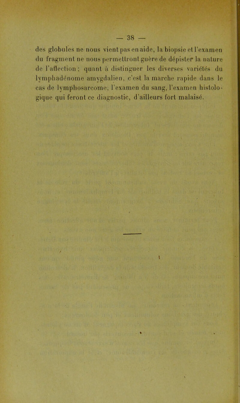 des globules ne nous vient pas en aide, la biopsie el l’examen du fragment ne nous permettront guère de dépister la nature de l’affection ; quant <\ distinguer les diverses variétés du lymphadénome amygdalien, c’est la marche rapide dans le cas de lymphosarcome, l’examen du sang, l’examen histolo- gique qui feront ce diagnostic, d’ailleurs fort malaisé. !