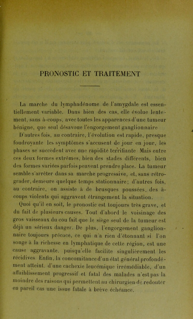 PRONOSTIC ET TRAITEMENT La marche cJu lymphadénome de l’amygdale est essen- tiellement variable. Dans bien des cas, elle évolue lente- ment, sans à-coups, avec toutes les apparences d’une tumeur bénigne, que seul désavoue l’engorgement ganglionnaire D'autres fois, au contraire, l’évolution est rapide, presque foudroyante les symptômes s’accusent de jour en jour, les phases se succèdent avec une rapidité terrifiante Mais entre ces deux formes extrêmes, bien des stades différents, bien des formes variées parfois peuvent prendre place. La tumeur semble s’arrêter dans sa marche progressive, et, sans rétro- grader, demeure quelque temps stationnaire; d’autres fois, au contraire, on assiste à de brusques poussées, des à- coups violents qui aggravent étrangement la situation. Quoi qu’il en soit, le pronostic est toujours très grave, et du fait de plusieurs causes. Tout d’abord le voisinage des gros vaisseaux du cou fait que le siège seul de la tumeur est déjà un sérieux danger. De plus, l’engorgement ganglion- naire toujours précoce, ce qui n'a rien d’étonnant si l’on songe à la richesse en lymphatique de cette région, est une cause aggravante, puisqu’elle facilite singulièrement les récidives Lnfin, la concomitance d’un état général profondé- ment atteint, d’une cachexie leucémique irrémédiable, d’un allaiblissement progressif et fatal des malades n’est pas la moindre des raisons qui permettent au chirurgien de redouter en pareil cas une issue fatale à brève échéance.