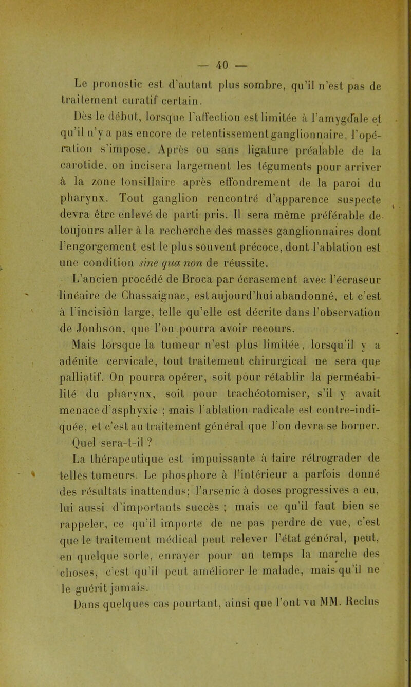 Le pronostic est d’autant plus sombre, qu’il n’est pas de traitement curatif certain. Dès le début, lorsque l’affection est limitée à l’amygdale et qu’il n’y a pas encore de retentissement ganglionnaire, l’opé- ration s'impose. Après ou sans ligature préalable de la carotide, on incisera largement les téguments pour arriver à la zone tonsillaire après effondrement de la paroi du pharynx. Tout ganglion rencontré d’apparence suspecte devra être enlevé de parti pris. 11 sera même préférable de toujours aller à la recherche des masses ganglionnaires dont l’engorgement est le plus souvent précoce, dont l’ablation est une condition sine qua non de réussite. L’ancien procédé de Broca par écrasement avec l’écraseur linéaire de Chassaignac, est aujourd’hui abandonné, et c’est à l’incision large, telle qu’elle est décrite dans l’observation de Jonhson, que l’on .pourra avoir recours. Mais lorsque la tumeur n’est plus limitée, lorsqu’il y a adénite cervicale, tout traitement chirurgical ne sera que palliatif. On pourra opérer, soit pour rétablir la perméabi- lité du pharynx, soit pour trachéotomiser, s’il y avait menace d’asphyxie ; mais l’ablation radicale est contre-indi- quée, et c’est au traitement général que l’on devra se borner. Quel sera-t-il ? La thérapeutique est impuissante à faire rétrograder de telles tumeurs. Le phosphore à l’intérieur a parfois donné des résultats inattendus; l’arsenic à doses progressives a eu, lui aussi d’importants succès ; mais ce qu’il faut bien se rappeler, ce qu’il importe de ne pas perdre de vue, c’est que le traitement médical peut relever l’état général, peut, en quelque sorte, enrayer pour un temps la marche des choses, c’est qu’il peut améliorer le malade, mais qu il ne le guérit jamais. Dans quelques cas pourtant, ainsi que l’ont vu MM. Reclus