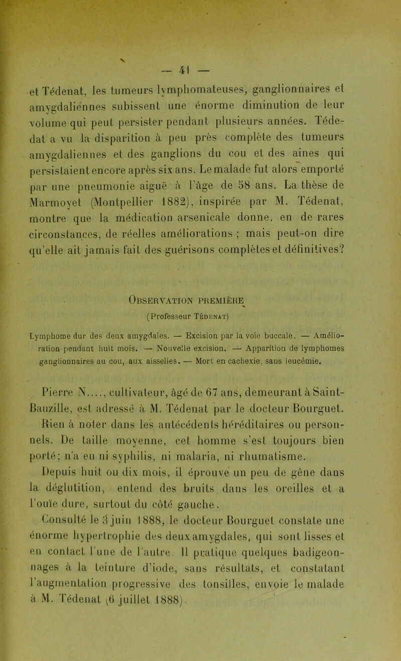 et Tédenat, les tumeurs lymphomateuses, ganglionnaires et amygdaliénnes subissent une énorme diminution de leur volume qui peut persister pendant plusieurs années. Téde- dat a vu la disparition à peu près complète des tumeurs amygdaliennes et des ganglions du cou et des aines qui persistaient encore après six ans. Le malade fut alors emporté par une pneumonie aiguë à l’âge de 58 ans. La thèse de Marmoyet (Montpellier 1882), inspirée par M. Tédenat, montre que la médication arsenicale donne, en de rares circonstances, de réelles améliorations ; mais peut-on dire qu’elle ait jamais fait des guérisons complètes et définitives? Observation première^ (Professeur Tédenat) Lymphome dur des deux amygdales. — Excision par la voie buccale. — Amélio- ration pendant huit mois. — Nouvelle excision. — Apparition de lymphomes ganglionnaires au cou, aux aisselles. — Mort en cachexie, sans leucémie. Pierre N...;, cultivateur, âgé de 67 ans, demeurant àSaint- Bauzille, est adressé à M. Tédenat par le docteur Bourguet. Bien à noter dans les antécédents héréditaires ou person- nels. De taille moyenne, cet homme s’est toujours bien porté; n’a eu ni syphilis, ni malaria, ni rhumatisme. Depuis huit ou dix mois, il éprouve un peu de gêne dans la déglutition, entend des bruits dans les oreilles et a l’ouïe dure, surtout du côté gauche. Consulté le 3 juin 1888, le docteur Bourguet constate une énorme hypertrophie des deux amygdales, qui sont lisses et en conlact l’une de l'autre. 11 pratique quelques badigeon- nages à la teinture d’iode, sans résultats, et constatant l’augmentation progressive des tonsilles, envoie le malade