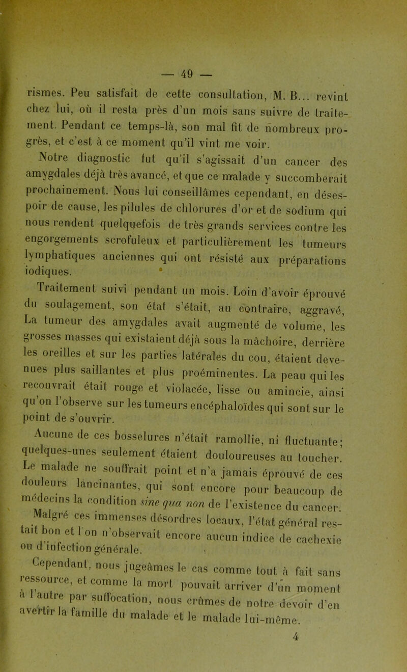 rismes. Peu satisfait de cette consultation, M. B... revint chez lui, où il resta près d’un mois sans suivre de traite- ment. Pendant ce temps-là, son mal fit de nombreux pro- grès, et c’est à ce moment qu’il vint me voir. ISo11 e diagnostic fut qu il s agissait d’un cancer des amygdales déjà très avancé, et que ce malade y succomberait prochainement. Nous lui conseillâmes cependant, en déses- poir de cause, les pilules de chlorures d’or et de sodium qui nous rendent quelquefois de très grands services contre les engorgements scrofuleux et particulièrement les tumeurs lymphatiques anciennes qui ont résisté aux préparations iodiques. traitement suivi pendant un mois. Loin d’avoir éprouvé du soulagement, son état s’était, au contraire, aggravé, La tumeur des amygdales avait augmenté de volume, les grosses masses qui existaient déjà sous la mâchoire, derrière les oreilles et sur les parties latérales du cou, étaient deve- nues plus saillantes et plus proéminentes. La peau qui les recouvrait était rouge et violacée, lisse ou amincie, ainsi qu on 1 observe sur les tumeurs encéphaloïdes qui sont sur le point de s’ouvrir. Aucune de ces bosselures n'était ramollie, ni fluctuante; quelques-unes seulement étaient douloureuses au toucher.’ Le malade ne souffrait point et n'a jamais éprouvé de ces <lou eurs lancinantes, qui sont encore pour beaucoup de medecms la condition sinequa non de l'existence du cancer Malgré ces immenses désordres locaux, l’état général res- tait bon et I on n’observait encore aucun indice de cachexie OU d infection générale. Cependant, nous jugeâmes le cas comme tout à fait sans ressource, et comme la mort pouvait arriver d'un moment ■ a.U 7 Par slr°catl0’ nous crûmes de notre devoir d’en avertir la lamille du malade et le malade lui-même. 4