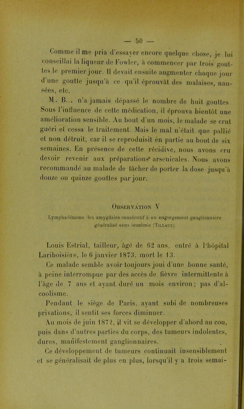 Comme il me pria d’essayer encore quelque chose, je lui conseillai la liqueur de Fowl.er, à commencer par trois gout- tes le premier jour. Il devait ensuite augmenter chaque jour d’une goutte jusqu’à ce qu’il éprouvât des malaises, nau- sées, etc. M. 13... n’a jamais dépassé le nombre de huit gouttes. Sous l’influence de cette médication, il éprouva bientôt une amélioration sensible. Au bout d’un mois, le malade se crut guéri et cessa le traitement. Mais le mal n’était que pallié et non détruit, car il se reproduisit en partie au bout de six semaines. En présence de cette récidive, nous avons cru devoir revenir aux préparations* arsenicales. Nous avons recommandé au malade de tâcher de porter la dose jusqu’à douze ou quinze gouttes par jour. Observation V Lympliadénome les amygdales consécutif à un engorgement ganglionnaire généralisé sans leucémie (Tillaux) Louis Estrial, tailleur, âgé de 62 ans, entré à l’hôpital Lariboisière, le 6 janvier 1873, mort le 13. Ce malade semble avoir toujours joui d’une bonne santé, à peine interrompue par des accès de fièvre intermittente à l’âge de 7 ans et ayant duré un mois environ ; pas d’al- coolisme. Pendant le siège de Paris, ayant subi de nombreuses privations, il sentit ses forces diminuer. Au mois de juin 1872, jl vit se développer d'abord au cou, puis dans d’autres parties du corps, des tumeurs indolentes, dures, manifestement ganglionnaires. Ce développement de Luineurs continuait insensiblement et se généralisait de plus en plus, lorsqu’il y a trois semai-