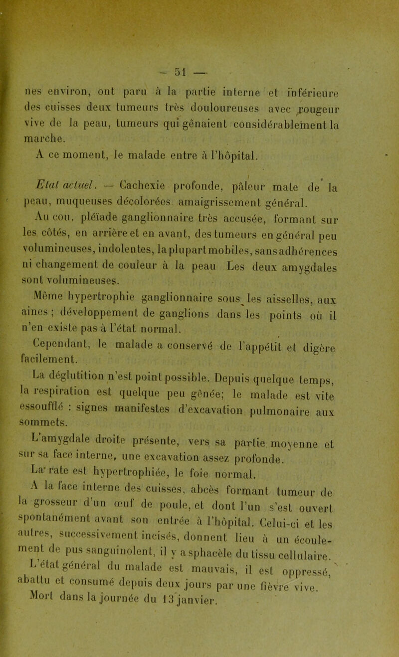 nés environ, ont paru à la partie interne et inférieure des cuisses deux tumeurs très douloureuses avec rougeur vive de la peau, tumeurs qui gênaient considérablement la marche. A ce moment, le malade entre à l'hôpital. i , Etat actuel. — Cachexie profonde, pfileur mate de la peau, muqueuses décolorées amaigrissement général. Au cou. pléiade ganglionnaire très accusée, formant sur les côtés, en arrière et en avant, des tumeurs en général peu volumineuses, indolentes, laplupartmobiles, sans adhérences ni changement de couleur a la peau Les deux amygdales sont volumineuses. Même hypertrophie ganglionnaire sousjes aisselles, aux aines ; développement de ganglions dans les points où il n’en existe pas à l’état normal. Cependant, le malade a conservé de l’appétit et digère facilement. La déglutition n’est point possible. Depuis quelque temps, la respiration est quelque peu gênée; le malade est vite essoufflé . signes manifestes d’excavation pulmonaire aux sommets. L’amygdale droite présente, vers sa partie, moyenne et sur sa face interne, une excavation assez profonde. La i a te est hypertrophiée, le foie normal. A la face interne des cuisses, abcès formant tumeur de la grosseur d’un œuf de poule, et dont l’un s’est ouvert spontanément avant son entrée à l’hôpital. Celui-ci et les autres, successivement incisés, donnent lieu à un écoule- ment de pus sanguinolent, il y asphacèle du tissu cellulaire. L état général du malade est mauvais, il est oppressé, abattu et consumé depuis deux jours par une fièvre vive. Mort dans la journée du 13 janvier.