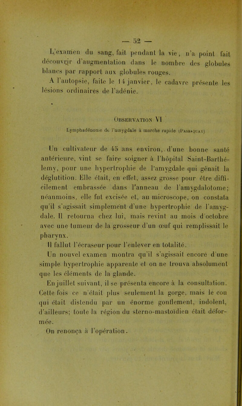 L,’exam'en du sang, fait pendant la vie, n’a point fait découvqr d’augmentation dans le nombre des globules blancs par rapport aux globules rouges. A l’autopsie, faite le 14 janvier, le cadavre présente les lésions ordinaires de l’adénie. Observation VI LympbadéDome de l’amygdale à marche rapide iBassaquayj Un cultivateur de 45 ans environ,. d’une bonne santé antérieure, vint se faire soigner à l’hôpital Saint-Barthé- lemy, pour une hypertrophie de l’amygdale qui gênait la déglutition. Elle était, en etfet, assez grosse pour être diffi- cilement embrassée dans l’anneau de l’amygdalotome ; néanmoins, elle fut excisée et, au microscope, on constata qu’il s’agissait simplement d’une hypertrophie de l’amyg- dale. Il retourna chez lui, mais revint au mois d’octobre avec une tumeur de la grosseur d’un œuf qui remplissait le pharynx. Il fallut l’écraseur pour l’enlever en totalité. Un nouvel examen montra qu’il s’agissait encore d'une simple hypertrophie apparente et on ne trouva absolument que les éléments de la glande. En juillet suivant, il se présenta encore à la consultation. Celte fois ce n était plus seulement la gorge, mais le cou qui était distendu par un énorme gonflement, indolent, d’ailleurs; toute la région du sterno-mastoïdien était défor- mée. On renonça à l’opération.