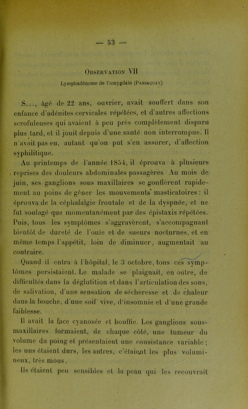 Observation VII « Lymphadénome de l’amygdale (Passaquay) S..., âgé de 22 ans, ouvrier, avait souffert dans son enfance d’adénites cervicales répétées, et d’autres affections scrofuleuses qui avaient à peu près complètement disparu plus tard, et il jouit depuis d’une santé non interrompue. Il n’aviiit pas eu, autant qu’on put s’en assurer, d’alïection syphilitique. Au printemps de l’année 1854, il éprouva à plusieurs reprises des douleurs abdominales passagères. Au mois de juin, ses ganglions sous maxillaires se gonflèrent rapide- ment au poins de gêner les mouvements' masticatoires: il éprouva de la céphalalgie frontale et de la dyspnée, et ne fut soulagé que momentanément par des épistaxis répétées. Puis, tous les symptômes s’aggravèrent, s’accompagnant bientôt de dureté de l’ouïe et de sueurs nocturnes, et en même temps l’appétit, loin de diminuer, augmentait au contraire. Quand il entra à l'hôpital, le 3 octobre, tous ces symp- tômes persistaient. Le malade se plaignait, en outre, de difficultés dans la déglutition et dans l’articulation des sons, de salivation, d’une sensation de sécheresse et .de chaleur dans la bouche, d’une soif vive, d’insomnie et d’une grande faiblesse. 11 avait la face cyanosée et bouffie. Les ganglions sous- maxillaires formaient, de chaque côté, une tumeur du volume du poing et présentaient une consistance variable ; les uns étaient durs, les autres, c’éfaiejit les plus volumi- neux,. très mous. Ils étaient peu sensibles et la peau qui les recouvrait