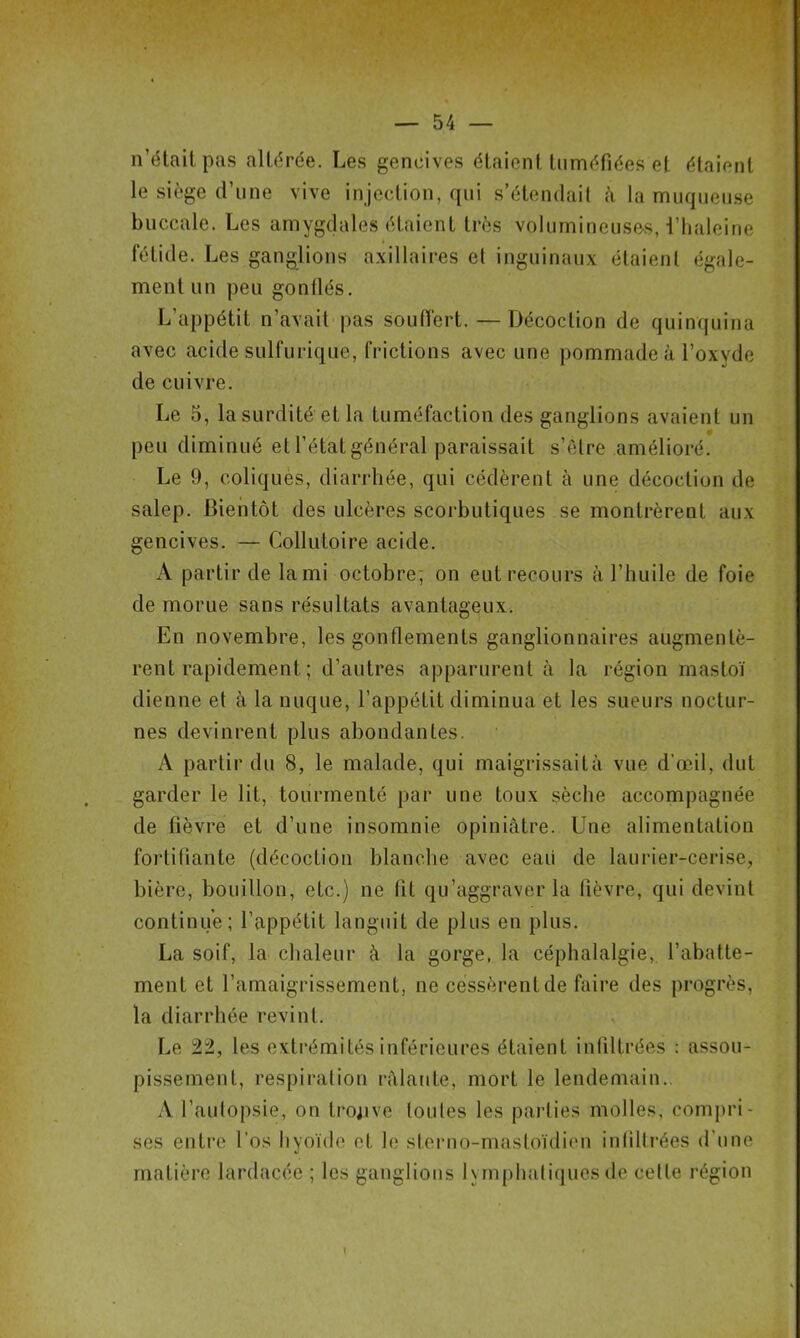 n’était pas altérée. Les gencives étaient tuméfiées et étaient le siège d’une vive injection, qui s’étendait à la muqueuse buccale. Les amygdales étaient très volumineuses, i’haleine fétide. Les ganglions axillaires et inguinaux étaient égale- ment un peu gonflés. L’appétit n’avait pas souffert. — Décoction de quinquina avec acide sulfurique, frictions avec une pommade à l’oxyde de cuivre. Le 5, la surdité et la tuméfaction des ganglions avaient un peu diminué et l’état général paraissait s’ètre amélioré. Le 9, coliques, diarrhée, qui cédèrent à une décoction de salep. Bientôt des ulcères scorbutiques se montrèrent aux gencives. — Collutoire acide. A partir de la mi octobre; on eut recours à l’huile de foie de morue sans résultats avantageux. En novembre, les gonflements ganglionnaires augmentè- rent rapidement ; d’autres apparurent à la région mastoï dicnne et à la nuque, l’appétit diminua et les sueurs noctur- nes devinrent plus abondantes. A partir du 8, le malade, qui maigrissaità vue d’œil, dut garder le lit, tourmenté par une toux sèche accompagnée de fièvre et d’une insomnie opiniâtre. Une alimentation fortifiante (décoction blanche avec eaü de laurier-cerise, bière, bouillon, etc.) ne fit qu’aggraver la fièvre, qui devint continue; l’appétit languit de plus en plus. La soif, la chaleur â la gorge, la céphalalgie, l’abatte- ment et l’amaigrissement, ne cessèrent de faire des progrès, la diarrhée revint. Le 22, les extrémités inférieures étaient infiltrées : assou- pissement, respiration râlante, mort le lendemain.. A l’autopsie, on trouve toutes les parties molles, compri- ses entre l’os hyoïde et le sterno-mastoïdien infiltrées d'une matière lardacée ; les ganglions lymphatiques de celle région