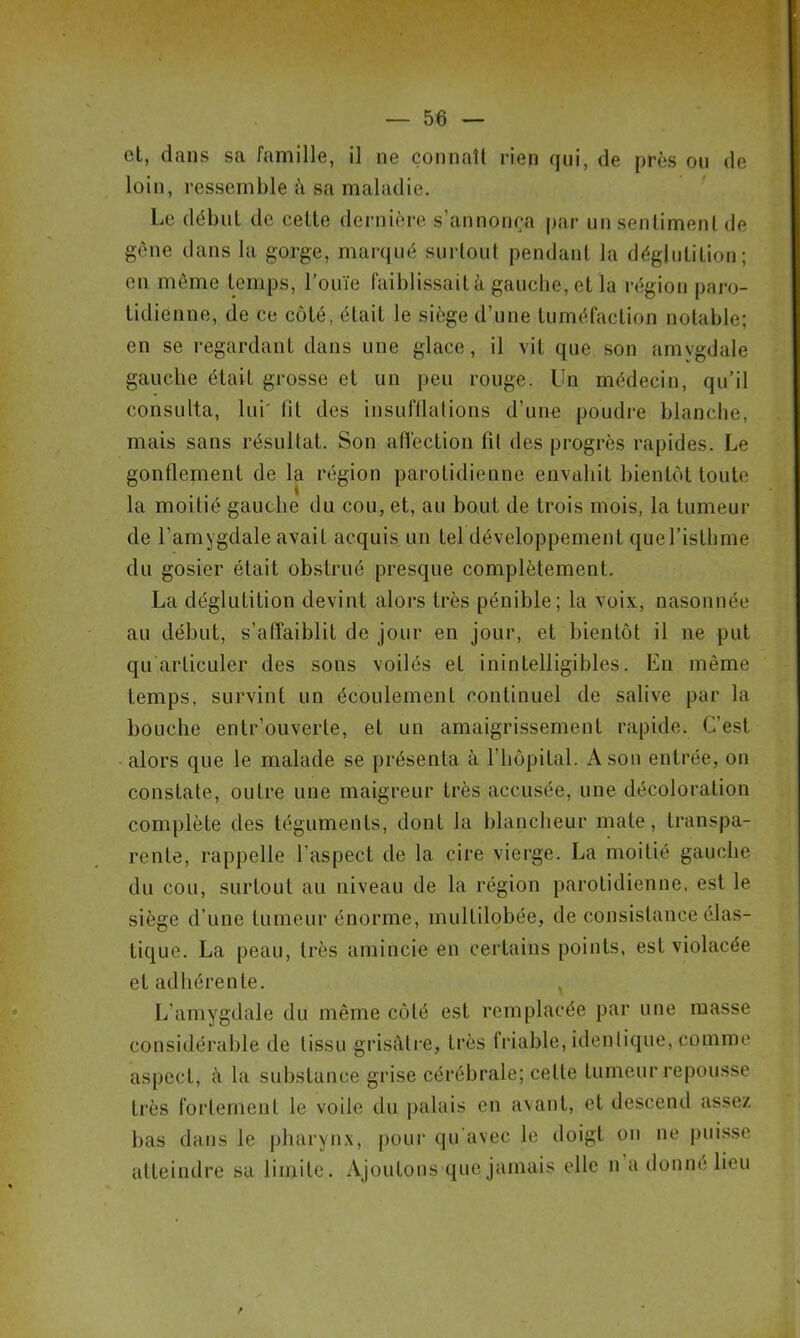 cl, dans sa famille, il ne connaît rien qui, de près ou de loin, ressemble à sa maladie. Le début de celte dernière s’annonça par un sentiment de gène dans la gorge, marqué surtout pendant la déglutition; en même temps, l’ouïe faiblissait à gauche, et la région paro- tidienne, de ce côté, était le siège d’une tuméfaction notable; en se regardant dans une glace, il vil que son amygdale gauche était grosse et un peu rouge. Un médecin, qu’il consulta, lui' lit des insufflations d’une poudre blanche, mais sans résultat. Son affection fit des progrès rapides. Le gonflement de la région parotidienne envahit bientôt toute la moitié gauche du cou, et, au bout de trois mois, la tumeur de l’amygdale avait acquis un tel développement que l’isthme du gosier était obstrué presque complètement. La déglutition devint alors très pénible; la voix, nasonnée au début, s'affaiblit de jour en jour, et bientôt il ne put qu articuler des sons voilés et inintelligibles. En même temps, survint un écoulement continuel de salive par la bouche entr’ouverte, et un amaigrissement rapide. C'est alors que le malade se présenta à l'hôpital. A son entrée, on constate, outre une maigreur très accusée, une décoloration complète des téguments, dont la blancheur mate, transpa- rente, rappelle l’aspect de la cire vierge. La moitié gauche du cou, surtout au niveau de la région parotidienne, est le siège d’une tumeur énorme, mullilobée, de consistance élas- tique. La peau, très amincie en certains points, est violacée et adhérente. L’amygdale du même côté est remplacée par une masse considérable de tissu grisâtre, très friable, identique, comme aspect, à la substance grise cérébrale; cette tumeur repousse très fortement le voile du palais en avant, et descend assez bas dans le pharynx, pour qu'avec le doigt on ne puisse atteindre sa limite. Ajoutons que jamais elle n a donne lieu