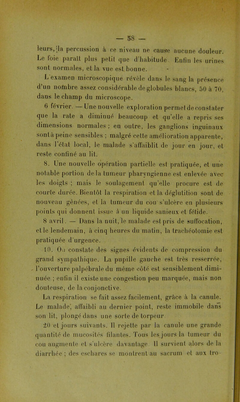 leurs,-la percussion à ce niveau ne cause aucune douleur. Le foie paraît plus petil que d’habitude. Enfin les urines sont normales, et la vue est bonne. L examen microscopique révèle dans le sang la présence d’un nofribre assez considérable de globules blancs, 50 à 70, dans le champ du microscope. 6 février. —Une nouvelle exploration permet de constater que la rate a diminué beaucoup et qu’elle a repris ses dimensions normales ; en outre, les ganglions inguinaux sonta peine sensibles ; malgré celte amélioration apparente, dans l’état local, le malade s’affaiblit de jour en jour, et reste confiné au lit. 8. Une nouvelle opération partielle est pratiquée, et une notable portion delà tumeur pharyngienne est enlevée avec les doigts ; mais le soulagement qu’elle procure est de courte durée. Bientôt la respiration et la déglutition sont de nouveau gênées, et la tumeur du cou s’ulcère en plusieurs points qui donnent issue à un liquide sauieux et fétide. 8 avril. — Dans la nuit, le malade est pris de suffocation, et le lendemain, à cinq heures du matin, la trachéotomie est pratiquée d'urgence. 10. Ou constate des signes évidents de compression du grand sympathique. La pupille gauche est très resserrée, - l’ouverture palpébrale du même côté est sensiblement dimi- nuée ; enfin il existe une congestion peu marquée, mais non douteuse, de la conjonctive. La respiration se fait assez facilement, grâce à la canule. Le malade', affaibli au dernier point, reste immobile dans son lit, plongé dans une sorte de torpeur 20 et jours suivants. Il rejette par la canule une grande quantité de mucosités filantes. Tous les jours la tumeur du cou augmente et s’ulcère davantage. 11 survient alors de la diarrhée; des eschares se montrent au sacrum et aux tro-