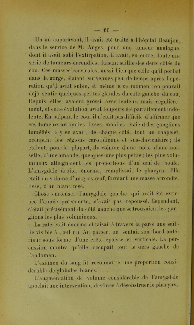 Un an auparavant, il avait été traité à l’hôpital Beaujon, dans le service de JV1. Anges, pour une tumeur analogue, dont il avait subi l’extirpation. Il avait, en outre, toute une série de tumeurs arrondies, faisant saillie des deux côtés du cou. Ces masses cervicales, aussi bien que celle qu’il portait dans la gorge, étaient survenues peu de temps après l’opé- ration qu’il avait subie, et même à ce moment on pouvait déjà sentir quelques petites glandes du côté gauche du cou. Depuis, elles avaient grossi avec lenteur, mais régulière- ment, et celte évolution avait toujours été parfaitement indo- lente. En palpant le cou, il n’était pas difficile d’affirmer que ces tumeurs arrondies, lisses, mobiles, étaient des ganglions tuméfiés. 11 y en avait, de chaque côté, tout un chapelet, occupant les régions carotidienne et sus-claviculaire; ils étaient, pour la plupart, du volume d’une noix, d’une noi- sette, d’une amande, quelques uns plus petits ; les plus volu- mineux atteignaient les proportions d’un œuf de poule. L’amygdale droite, énorme, remplissait le pharynx. Elle était du volume d’un gros œuf, formant une masse arrondie, lisse, d’un blanc rosé. Chose curieuse, l’amygdale gauche, qui avait été extir- pée l’année précédente, n’avait pas repoussé. Cependant, c’était précisément du côté gauche que se trouvaient les gan- glions les plus volumineux. La rate était énorme et taisait à travers la paroi une sail- lie visible à l’œil nu Au palper, on sentait son bord anté- rieur sous forme d’une crête épaisse et verticale. La per- cussion montra qu’elle occupait tout le tiers gauche de l’abdomen. L’examen du sang fit reconnaître une proportion consi- dérable de globules blancs. L’augmentation de volume considérable de l’amygdale appelait une intervention, destinée à désobstruer le pharynx,