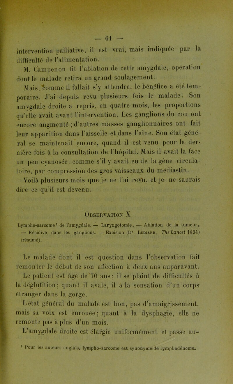 intervention palliative, il est vrai, mais indiquée pai la difficulté de l’alimentation. M. dampenon fit l’ablation de cette amygdale, opération dont le malade retira un grand soulagement. Mais, tomme il fallait s’y attendre, le bénéfice a été tem- poraire. J’ai depuis revu plusieurs fois le malade. Son amygdale droite a repris, en quatre mois, les proportions qu’elle avait avant l’intervention. Les ganglions du cou ont encore augmenté ; d'autres masses ganglionnaires ont fait leur apparition dans l’aisselle et dans l’aine. Son état géné- ral se maintenait encore, quand il est venu pour la der- nière fois à la consultation de l’hôpital. Mais il avait la face un peu cyanosée, comme s’il y avait eu de la gêne circula- toire, par compression des gros vaisseaux du médiastin. Voilà plusieurs mois que je ne l’ai reVü, et je ne saurais dire ce qu’il est devenu. Observation X Lympho-sarcome 1 de l'amygdale.— Laryngotomie. —Ablation de la tumeur. — Récidive dans les ganglions. —Excision (L»r Lediard, TheLancet 1894) (résumé). Le malade dont il est question dans l’observation fait remonter le début de son alfection à deux ans auparavant. Le patient est figé de 70 ans; il se plaint de difficultés à la déglutition ; quand il avale, il a la sensation d’un corps étranger dans la gorge. Létat général du malade est bon, pas d’amaigrissement, mais sa voix est enrouée; quant à la dysphagie, elle ne remonte pas à plus d’un mois. L’amygdale droite est élargie uniformément et passe au- 1 Pour les auteurs uuglais, lympho-sarcome est syuonyme de lympliadénome.