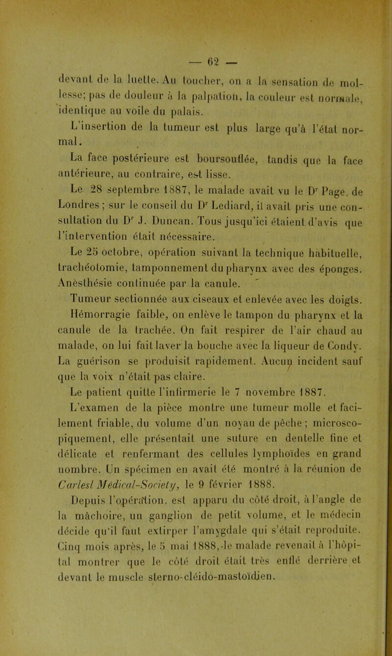devant de la luette. Au toucher, on a la sensation de mol- lesse; pas de douleur à la palpation, la couleur est normale, identique au voile du palais. L’insertion de la tumeur est plus large qu’à l’état nor- mal . La face postérieure est boursouflée, tandis que la face antérieure, au contraire, est lisse. Le 28 septembre 1887, le malade avait vu le D' Page, de Londres ; sur le conseil du Dr Lediard, il avait pris une con- sultation du Dr J. Duncan. Tous jusqu’ici étaient d’avis que l’intervention était nécessaire. Le 25 octobre, opération suivant la technique habituelle, trachéotomie, tamponnement du pharynx avec des éponges. Anèslbésie continuée par la canule. Tumeur sectionnée aux ciseaux et enlevée avec les doigts. Hémorragie faible, on enlève le tampon du pharynx et la canule de la trachée. On fait respirer de l’air chaud au malade, on lui faitlaver la bouche avec la liqueur de Condv. La guérison se produisit rapidement. Aucun incident sauf que la voix n’était pas claire. Le patient quitte l’infirmerie le 7 novembre 1887. L’examen de la pièce montre une tumeur molle et faci- lement friable, du volume d’un noyau de pêche ; microsco- piquement, elle présentait une suture en dentelle fine et délicate et renfermant des cellules lymphoïdes en grand nombre. Un spécimen en avait été montré à la réunion de Carlesl Médical-Sociely, le 9 février 1888. Depuis l'opération, est apparu du côté droit, à l’angle de la mâchoire, un ganglion de petit volume, et le médecin décide qu’il faut extirper l’amygdale qui s’était reproduite. Cinq mois après, le 5 mai 1888,-le malade revenait à 1 hôpi- tal montrer que le côté droit était très enflé derrière et devant le muscle sterno-cléido-mastoïdien.